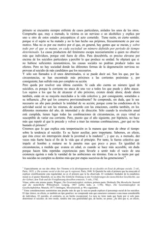 primero se encuentra siempre enfrente de casos particulares, aislados los unos de los otros.
Comprueba que, muy a menudo, la víctima es un nervioso o un alcohólico y explica por
uno u otro de estos estados psicopáticos el acto cometido. Tiene razón, en cierto sentido;
porque si el sujeto se ha matado y no lo han hecho sus prójimos, frecuentemente es por ese
motivo. Mas no es por ese motivo por el que, en general, hay gentes que se matan, y sobre
todo por el que se matan, en cada sociedad un número definido por período de tiempo
determinado. La causa productora del fenómeno escapa necesariamente a quien no observe
más que individuos, porque esté fuera de ellos. Para descubrirla, es preciso elevarse por
encima de los suicidios particulares ypercibir lo que produce su unidad. Se objetará que si
no hubiese suficientes neurasténicos, las causas sociales no podrían producir todos sus
efectos. Pero no hay sociedad donde las diferentes formas de la degeneración nerviosa no
provean al suicidio de más candidatos que los necesarios.
Y sólo son llamados a él unos determinados, si se puede decir así. Son los que, por las
circunstancias, se han encontrado más próximos a las corrientes pesimistas y, por
consiguiente, han sufrido más por completo su acción.
Pero queda por resolver una última cuestión. Si cada año cuenta un número igual de
suicidios, es porque la corriente no ataca de una vez a todos los que puede y debe atacar.
Los sujetos a los que ha de alcanzar el año próximo, existen desde ahora; desde ahora
también, están en su mayoría mezclados a la vida colectiva y, por consiguiente, sometidos a
su influencia. ¿Por qué los conserva provisionalmente? Se comprende, sin duda, que le sea
necesario un año para producir la totalidad de su acción; porque como las condiciones de la
actividad social no son las mismas, de acuerdo con las estaciones, cambia también, en los
diferentes momentos del año, de intensidad y de dirección. Sólo cuando la revolución anual
está cumplida, tienen lugar todas las combinaciones de circunstancias, en cuya virtud es
susceptible de variar esa corriente. Pero, puesto que el año siguiente, por hipótesis, no hace
más que repetir al que le precede y volver a traer las mismas combinaciones, ¿por qué no ha
bastado el primero?
Creemos que lo que explica esta temporización es la manera que tiene de obrar el tiempo
sobre la tendencia al suicidio. Es su factor auxiliar, pero importante. Sabemos, en efecto,
que ésta crece sin interrupción desde la juventud a la madurez17
, y que es, a menudo, diez
veces más fuerte hacia el fin de la vida que al principio. Por tanto, la fuerza colectiva que
impele al hombre a matarse no le penetra mas que poco a poco. En igualdad de
circunstancias, a medida que avanza en edad, es cuando se hace más accesible, sin duda
porque hacen falta repetidas experiencias para llevarle a sentir todo el vacío de una
existencia egoísta o toda la vanidad de las ambiciones sin término. Esta es la razón por qué
los suicidas no cumplen su destino más que por etapas sucesivas de las generaciones18
.
1
Especialmente en sus dos obras Sur l’homme et la développement de ses facultés on Essai de phisique sociale, 2 vol.,
París, 1835, y Du systeme social et des lois qui le regissent, París, 1848. Si Quetelet ha sido el primero que ha ensayado el
explicar científicamente esta regularidad, no es el primero que la ha observado. El verdadero fundador de la estadística
moral es el pastor Süsmilch, en su obra Die Göttliche Ordnung in den Veränderungen des menschlichen Geschlechts, aus
der Geburt, dem Tode und der Fortpflanzung desselben ermiesen, 3 vols., 1742.
Véase, sobre este mismo punto, Wagner, Die Gesetzmässigkeit, etcétera, primera parte. Drobisch, Die Moralische Statistik
und die memchliche Willensfreieit, Leipzig, 1867 (sobre todo, p. 1-58); Mayr, Die Gesetzmässigkeit im
Gesellschaftsleben, Munich, 1877; Oettingen, Moralstatistik, p. 90 y siguientes.
2
Estas consideraciones suministran una prueba más de que la raza no puede explicar el porcentaje social de los suicidios.
El tipo étnico, en efecto, es también un tipo genérico: no comprende más que caracteres comunes a una masa considerable
de individuos. El suicidio, al contrario, es un hecho excepcional. La raza no tiene nada que baste por sí solo para
determinar el suicidio; de otro modo, tendría éste una generalidad que, de hecho, no posee. ¿Se dirá que si, en efecto,
 