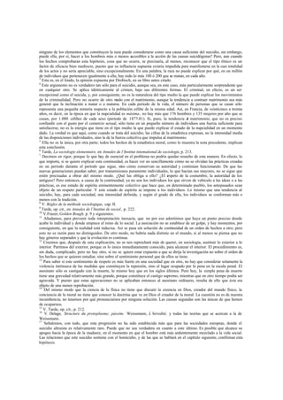 ninguno de los elementos que constituyen la raza puede considerarse como una causa suficiente del suicidio, sin embargo,
puede ella, por sí, hacer a los hombres más o menos accesibles a la acción de las causas suicidógenas? Pero, aun cuando
los hechos comprobaran esta hipótesis, cosa que no ocurre, se precisaría, al menos, reconocer que el tipo étnico es un
factor de eficacia bien mediocre, puesto que su influencia supuesta estaría impedida para manifestarse en la casi totalidad
de los actos y no sería apreciable, sino excepcionalmente. En una palabra, la raza no puede explicar por qué, en un millón
de individuos que pertenecen igualmente a ella, hay todo lo más 100 ó 200 que se matan, en cada año.
3
Esta es, en el fondo, la opinión expuesta por Drobisch, en su libro antes citado.
4
Este argumento no es verdadero tan sólo para el suicidio, aunque sea, en este caso, más particularmente sorprendente que
en cualquier otro. Se aplica idénticamente al crimen, bajo sus diferentes formas. El criminal, en efecto, es un ser
excepcional como el suicida, y, por consiguiente, no es la naturaleza del tipo medio la que puede explicar los movimientos
de la criminalidad. Pero no ocurre de otro modo con el matrimonio, aunque la tendencia a contraer matrimonio sea más
general que la inclinación a matar o a matarse. En cada periodo de la vida, el número de personas que se casan sólo
representa una pequeña minoría respecto a la población célibe de la misma edad. Así, en Francia, de veinticinco a treinta
años, es decir, en la época en que la nupcialidad es máxima, no hay más que 176 hombres y 135 mujeres por año que se
casan, por 1.000 célibes de cada sexo (período de 1877-81). Si, pues, la tendencia al matrimonio, que no es preciso
confundir con el gusto por el comercio sexual, sólo tiene en un pequeño número de individuos una fuerza suficiente para
satisfacerse, no es la energía que tiene en el tipo medio la que puede explicar el estado de la nupcialidad en un momento
dado. La verdad es que aquí, como cuando se trata del suicidio, las cifras de la estadística expresan, no la intensidad media
de las disposiciones individuales, sino la de la fuerza colectiva que impulsa al matrimonio.
5
Ella no es la única, por otra parte; todos los hechos de la estadística moral, como lo muestra la nota precedente, implican
esta conclusión.
6
Tarde, La sociologie elementaire, en Annales de l’Institut intemational de sociologie,p. 213.
7
Decimos en rigor, porque lo que hay de esencial en el problema no podría quedar resuelto de esta manera. En efecto, lo
que importa, si se quiere explicar esta continuidad, es hacer ver no sencillamente cómo no se olvidan las prácticas creadas
en un período durante el período que sigue, sino cómo conservan su autoridad y continúan funcionando. De que las
nuevas generaciones puedan saber, por transmisiones puramente individuales, lo que hacían sus mayores, no se sigue que
estén precisadas a obrar del mismo modo. ¿Qué las obliga a ello? ¿El respeto de la costumbre, la autoridad de los
antiguos? Pero entonces, a causa de la continuidad, ya no son los individuos los que sirven de vehículo a las ideas o a las
prácticas, es ese estado de espíritu eminentemente colectivo que hace que, en determinado pueblo, los antepasados sean
objeto de un respeto particular. Y este estado de espíritu se impone a los individuos. Lo mismo que una tendencia al
suicidio, hay, para cada sociedad, una intensidad definida, y según el grado de ella, los individuos se conforman más o
menos con la tradición.
8
V. Régles de la méthode sociologique, cap. II.
9
Tarde, op. cit., en Annales de l’Institut de sociol., p. 222.
10
V.Frazer, Golden Bough, p. 9 y siguientes.
11
Añadamos, para prevenir toda interpretación inexacta, que no por eso admitimos que haya un punto preciso donde
acabe lo individual y donde empiece el reino de lo social. La asociación no se establece de un golpe, y hay momentos, por
consiguiente, en que la realidad está indecisa. Así se pasa sin solución de continuidad de un orden de hechos a otro; pero
esto no es razón para no distinguidos. De otro modo, no habría nada distinto en el mundo, si al menos se piensa que no
hay géneros separados y que la evolución es continua.
12
Creemos que, después de esta explicación, no se nos reprochará más de querer, en sociología, sustituir lo exterior a lo
interior. Partimos del exterior, porque es lo único inmediatamente conocido, para alcanzar el interior. El procedimiento es,
sin duda, complicado; pero no hay otro, si no se quiere estar expuesto a que se dirija la investigación no sobre el orden de
los hechos que se quieren estudiar, sino sobre el sentimiento personal que de ellos se tiene.
13
Para saber si este sentimiento de respeto es más fuerte en una sociedad que en otra, no hay que considerar solamente la
violencia intrínseca de las medidas que constituyen la represión, sino el lugar ocupado por la pena en la escala penal. El
asesinato sólo es castigado con la muerte, lo mismo hoy que en los siglos últimos. Pero hoy, la simple pena de muerte
tiene una gravedad relativamente más grande, porque constituye el castigo supremo, mientras que en otro tiempo podía ser
agravada. Y puesto que estas agravaciones no se aplicaban entonces al asesinato ordinario, resulta de ello que éste era
objeto de una menor reprobación.
14
Del mismo modo que la ciencia de la física no tiene que discutir la creencia en Dios, creador del mundo físico, la
conciencia de la moral no tiene que conocer la doctrina que ve en Dios el creador de la moral. La cuestión no es de nuestra
incumbencia; no tenemos por qué pronunciarnos por ninguna solución. Las causas segundas son las únicas de que hemos
de ocuparnos.
15
V. Tarde, op. cit., p. 212.
16
V. Delage, Structure du protoplasme; pássim; Weissmann, L’héredité, y todas las teorías que se acercan a la de
Weissmann.
17
Señalemos, con todo, que esta progresión no ha sido establecida más que para las sociedades europeas, donde el
suicidio altruista es relativamente raro. Puede que no sea verdadera en cuanto a este último. Es posible que alcance su
apogeo hacia la época de la madurez, en el momento en que el hombre está más ardientemente mezclado a la vida social.
Las relaciones que este suicidio sostiene con el homicidio, y de las que se hablará en el capítulo siguiente, confirman esta
hipótesis.
 