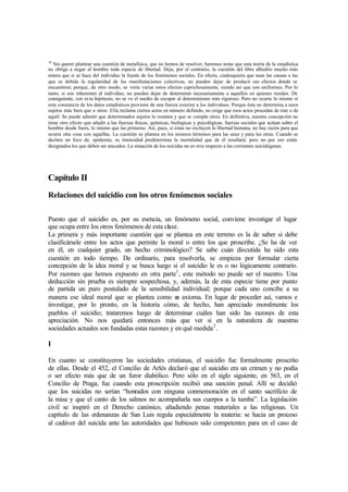 18
Sin querer plantear una cuestión de metafísica, que no hemos de resolver, haremos notar que esta teoría de la estadística
no obliga a negar al hombre toda especie de libertad. Deja, por el contrario, la cuestión del libre albedrío mucho más
entera que si se hace del individuo la fuente de los fenómenos sociales. En efecto, cualesquiera que sean las causas a las
que es debida la regularidad de las manifestaciones colectivas, no pueden dejar de producir sus efectos donde se
encuentren; porque, de otro modo, se vería variar estos efectos caprichosamente, siendo así que son uniformes. Por lo
tanto, si son inherentes al individuo, no pueden dejar de determinar necesariamente a aquellos en quienes residen. De
consiguiente, con es ta hipótesis, no se ve el medio de escapar al determinismo más riguroso. Pero no ocurre lo mismo si
esta constancia de los datos estadísticos proviene de una fuerza exterior a los individuos. Porque ésta no determina a unos
sujetos más bien que a otros. Ella reclama ciertos actos en número definido, no exige que esos actos procedan de éste o de
aquél. Se puede admitir que determinados sujetos la resisten y que se cumpla otros. En definitiva, nuestra concepción no
tiene otro efecto que añadir a las fuerzas físicas, químicas, biológicas y psicológicas, fuerzas sociales que actúan sobre el
hombre desde fuera, lo mismo que las primeras. Así, pues, si éstas no excluyen la libertad humana, no hay razón para que
ocurra otra cosa con aquéllas. La cuestión se plantea en los mismos términos para las unas y para las otras. Cuando se
declara un foco de, epidemia, su intensidad predetermina la mortalidad que de él resultará; pero no por eso están
designados los que deben ser atacados. La situación de los suicidas no es otra respecto a las corrientes suicidógenas.
Capítulo II
Relaciones del suicidio con los otros fenómenos sociales
Puesto que el suicidio es, por su esencia, un fenómeno social, conviene investigar el lugar
que ocupa entre los otros fenómenos de esta clase.
La primera y más importante cuestión que se plantea en este terreno es la de saber si debe
clasificársele entre los actos que permite la moral o entre los que proscribe. ¿Se ha de ver
en él, en cualquier grado, un hecho criminológico? Se sabe cuán discutida ha sido esta
cuestión en todo tiempo. De ordinario, para resolverla, se empieza por formular cierta
concepción de la idea moral y se busca luego si el suicidio le es o no lógicamente contrario.
Por razones que hemos expuesto en otra parte1
, este método no puede ser el nuestro. Una
deducción sin prueba es siempre sospechosa, y, además, la de esta especie tiene por punto
de partida un puro postulado de la sensibilidad individual; porque cada uno concibe a su
manera ese ideal moral que se plantea como un axioma. En lugar de proceder así, vamos e
investigar, por lo pronto, en la historia cómo, de hecho, han apreciado moralmente los
pueblos el suicidio; trataremos luego de determinar cuáles han sido las razones de esta
apreciación. No nos quedará entonces más que ver si en la naturaleza de nuestras
sociedades actuales son fundadas estas razones y en qué medida2
.
I
En cuanto se constituyeron las sociedades cristianas, el suicidio fue formalmente proscrito
de ellas. Desde el 452, el Concilio de Arlés declaró que el suicidio era un crimen y no podía
o ser efecto más que de un furor diabólico. Pero sólo en el siglo siguiente, en 563, en el
Concilio de Praga, fue cuando esta proscripción recibió una sanción penal. Allí se decidió
que los suicidas no serían “honrados con ninguna conmemoración en el santo sacrificio de
la misa y que el canto de los salmos no acompañarla sus cuerpos a la tumba”. La legislación
civil se inspiró en el Derecho canónico, añadiendo penas materiales a las religiosas. Un
capítulo de las ordenanzas de San Luis regula especialmente la materia: se hacia un proceso
al cadáver del suicida ante las autoridades que hubiesen sido competentes para en el caso de
 