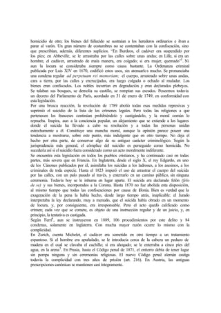 homicidio de otro; los bienes del fallecido se sustraían a los herederos ordinarios e iban a
parar al varón. Un gran número de costumbres no se contentaban con la confiscación, sino
que prescribían, además, diferentes suplicios. “En Burdeos, el cadáver era suspendido por
los pies; en Abbeville, se le arrastraba por las calles sobre unas andas; en Lille, si era un
hombre, el cadáver, arrastrado de mala manera, era colgado; si era mujer, quemado”3
. Ni
aun la locura se consideraba siempre como causa bastante. La Ordenanza criminal
publicada por Luis XIV en 1670, codificó estos usos, sin atenuarlos mucho. Se pronunciaba
una condena regular ad perpetuam rei memoriam; el cuerpo, arrastrado sobre unas andas,
cara a tierra, por las calles y encrucijadas, era luego colgado o echado al muladar. Los
bienes eran confiscados. Los nobles incurrían en degradación y eran declarados plebeyos.
Se talaban sus bosques, se demolía su castillo, se rompían sus escudos. Poseemos todavía
un decreto del Parlamento de París, acordado en 31 de enero de 1749, en conformidad con
esta legislación.
Por una brusca reacción, la revolución de 1789 abolió todas esas medidas represivas y
suprimió el suicidio de la lista de los crímenes legales. Pero todas las religiones a que
pertenecen los franceses continúan prohibiéndolo y castigándolo, y la moral común lo
reprueba. Inspira, aun a la conciencia popular, un alejamiento que se extiende a los lugares
donde el suicida ha llevado a cabo su resolución y a todas las personas unidas
estrechamente a él. Constituye una mancha moral, aunque la opinión parece poseer una
tendencia a mostrarse, sobre este punto, más indulgente que en otro tiempo. No deja el
hecho por otra parte, de conservar algo de su antiguo carácter criminológico. Según la
jurisprudencia más general, el cómplice del suicidio es perseguido como homicida. No
sucedería así si el suicidio fuera considerado como un acto moralmente indiferente.
Se encuentra esta legislación en todos los pueblos cristianos, y ha continuado casi en todas
partes, más severa que en Francia. En Inglaterra, desde el siglo X, el rey Edgardo, en uno
de los Cánones publicados por él, asimilaba los suicidas a los ladrones, a los asesinos, a los
criminales de toda especie. Hasta el 1823 imperó el uso de arrastrar el cuerpo del suicida
por las calles, con un palo pasado al través, y enterrarlo en un camino público, sin ninguna
ceremonia. Todavía hoy se le inhuma en lugar aparte. El suicida era declarado felón (felo
de se) y sus bienes, incorporados a la Corona. Hasta 1870 no fue abolida esta disposición,
al mismo tiempo que todas las confiscaciones por causa de felonía. Bien es verdad que la
exageración de la pena la había hecho, desde largo tiempo atrás, inaplicable: el Jurado
interpretaba la ley declarando, muy a menudo, que el suicida había obrado en un momento
de locura, y, por consiguiente, era irresponsable. Pero el acto quedó calificado como
crimen; cada vez que se comete, es objeto de una instrucción regular y de un juicio, y, en
principio, la tentativa es castigada.
Según Ferri4
, aun se instruyeron en 1889, 106 procedimientos por este delito y 84
condenas, solamente en Inglaterra. Con mucha mayor razón ocurre lo mismo con la
complicidad.
En Zurich, cuenta Michelet, el cadáver era sometido en otro tiempo a un tratamiento
espantoso. Si el hombre era apuñalado, se le introducía cerca de la cabeza un pedazo de
madera en el cual se clavaba el cuchillo; si era ahogado; se le enterraba a cinco pies del
agua, en la arena5
. En Prusia, hasta el Código penal de 1871, el entierro debía de tener lugar
sin pompa ninguna y sin ceremonias religiosas. El nuevo Código penal alemán castiga
todavía la complicidad con tres años de prisión (art. 216). En Austria, las antiguas
prescripciones canónicas se mantienen casi íntegramente.
 