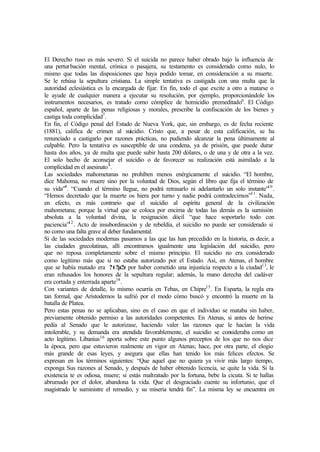 El Derecho ruso es más severo. Si el suicida no parece haber obrado bajo la influencia de
una perturbación mental, crónica o pasajera, su testamento es considerado como nulo, lo
mismo que todas las disposiciones que haya podido tomar, en consideración a su muerte.
Se le rehúsa la sepultura cristiana. La simple tentativa es castigada con una multa que la
autoridad eclesiástica es la encargada de fijar. En fin, todo el que excite a otro a matarse o
le ayude de cualquier manera a ejecutar su resolución, por ejemplo, proporcionándole los
instrumentos necesarios, es tratado como cómplice de homicidio premeditado6
. El Código
español, aparte de las penas religiosas y morales, prescribe la confiscación de los bienes y
castiga toda complicidad7
.
En fin, el Código penal del Estado de Nueva York, que, sin embargo, es de fecha reciente
(1881), califica de crimen al suicidio. Cristo que, a pesar de esta calificación, se ha
renunciado a castigarlo por razones prácticas, no pudiendo alcanzar la pena últimamente al
culpable. Pero la tentativa es susceptible de una condena, ya de prisión, que puede durar
hasta dos años, ya de multa que puede subir hasta 200 dólares, o de una y de otra a la vez.
El solo hecho de aconsejar el suicidio o de favorecer su realización está asimilado a la
complicidad en el asesinato8
.
Las sociedades mahometanas no prohíben menos enérgicamente el suicidio. “El hombre,
dice Mahoma, no muere sino por la voluntad de Dios, según el libro que fija el término de
su vida”9
. “Cuando el término llegue, no podrá retrasarlo ni adelantarlo un solo instante”10
.
“Hemos decretado que la muerte os hiera por turno y nadie podrá contradecirnos”11
. Nada,
en efecto, es más contrario que el suicidio al espíritu general de la civilización
mahometana; porque la virtud que se coloca por encima de todas las demás es la sumisión
absoluta a la voluntad divina, la resignación dócil “que hace soportarlo todo con
paciencia”12
. Acto de insubordinación y de rebeldía, el suicidio no puede ser considerado si
no como una falta grave al deber fundamental.
Si de las sociedades modernas pasamos a las que las han precedido en la historia, es decir, a
las ciudades grecolatinas, allí encontramos igualmente una legislación del suicidio, pero
que no reposa completamente sobre el mismo principio. El suicidio no era considerado
como legítimo más que si no estaba autorizado por el Estado. Así, en Atenas, el hombre
que se había matado era ?t?µ?z por haber cometido una injusticia respecto a la ciudad13
, le
eran rehusados los honores de la sepultura regular; además, la mano derecha del cadáver
era cortada y enterrada aparte14
.
Con variantes de detalle, lo mismo ocurría en Tebas, en Chipre15
. En Esparta, la regla era
tan formal, que Aristodemos la sufrió por el modo cómo buscó y encontró la muerte en la
batalla de Platea.
Pero estas penas no se aplicaban, sino en el caso en que el individuo se mataba sin haber,
previamente obtenido permiso a las autoridades competentes. En Atenas, si antes de herirse
pedía al Senado que le autorizase, haciendo valer las razones que le hacían la vida
intolerable, y su demanda era atendida favorablemente, el suicidio se consideraba como un
acto legítimo. Libanius16
aporta sobre este punto algunos preceptos de los que no nos dice
la época, pero que estuvieron realmente en vigor en Atenas; hace, por otra parte, el elogio
más grande de esas leyes, y asegura que ellas han tenido los más felices efectos. Se
expresan en los términos siguientes: “Que aquel que no quiera ya vivir más largo tiempo,
exponga Sus razones al Senado, y después de haber obtenido licencia, se quite la vida. Si la
existencia te es odiosa, muere; si estás maltratado por la fortuna, bebe la cicuta. Si te hallas
abrumado por el dolor, abandona la vida. Que el desgraciado cuente su infortunio, que el
magistrado le suministre el remedio, y su miseria tendrá fin”. La misma ley se encuentra en
 