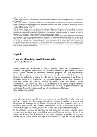 36
V., cuadro II, p. 12.
37
Según Lunier, op. cit., p. 180 y siguientes, se encontrarán cifras análogas, con referencia a otros años, en Prinzing, op.
cit., página 58.
38
Por lo que se refiere a la consumación del vino, varía ordinariamente en razón inversa del suicidio; en el mediodía es
donde se bebe más vino, y donde los suicidios son menos numerosos; no se saque, sin embargo, la conclusión de que el
vino es una garantía contra el suicidio.
39
Según Prinzing, op. cit., p. 75.
40
Se ha alegado algunas veces, para demostrar la influencia del alcohol, el ejemplo de Noruega, donde el consumo
alcohólico y el suicidio han disminuido paralelamente desde 1830. Pero en Suecia, el alcoholismo ha disminuido
igualmente y en las mismas proporciones, mientras que el suicidio no ha cesado de aumentar (15 casos por un millón de
habitantes en 1886-1888, en vez de 63 en 1821-1830). Lo mismo ocurre en Rusia.
A fin de que el lector tenga a mano todos los elementos del problema, debemos añadir que la proporción de los suicidios
que la estadística francesa atribuye a excesos de la embriaguez o a embriaguez habitual, ha subido de 6,69 por 100 en
1849, a 13,41 por 100 en 1876. Pero sería preciso que todos estos casos se imputasen al alcoholismo propiamente dicho,
que no hay que confundir con la simple embriaguez, o con la frecuentación de las tabernas. Estas cifras, cualquiera que
sea su significación exacta, no prueban que el abuso de las bebidas espirituosas tengan una gran parte en la cifra de los
suicidios; ya veremos más adelante por qué se puede conceder un gran valor a los datos que nos suministra la estadística
sobre las causas presuntas de los suicidios.
Capítulo II
El suicidio y los estados psicológicos normales
La raza-La herencia
Pudiera ocurrir que la tendencia al suicidio estuviese fundada en la constitución del
individuo, sin depender especialmente de los estados anormales a que acabamos de pasar
revista. Pudiera consistir en fenómenos puramente psíquicos, sin estar necesariamente
relacionada con alguna perversión del sistema nervioso. ¿Por qué no ha de haber en los
hombres una inclinación a quitarse la vida, que no sea una monomanía o una forma de
alienación mental o de neurastenia? La proposición pudiera mirarse como definitiva, si
cada raza tuviese una cifra de suicidios característica, como han admitido muchos
suicidógrafos1
. Una raza no se define y no se diferencia de las demás sino por caracteres
orgánico-psíquicos. Si el suicidio varía realmente con las razas, es preciso reconocer que
existe alguna disposición orgánica con la que está estrechamente solidarizado.
¿Esta relación tiene realidad?
I
Ante todo, ¿qué es una raza? Es tanto más necesario dar una definición de ella, cuanto que
no sólo el vulgo, sino los mismos antropólogos emplean la palabra en sentidos muy
divergentes. Sin embargo, en las distintas fórmulas que han sido propuestas para ello, se
encuentran generalmente, dos nociones fundamentales: la de la semejanza y la de la
filiación. Pero, según las escuelas, es una u otra de estas ideas la que ocupa el primer lugar.
Se ha entendido por raza un agregado de individuos que, sin duda, presentan rasgos
comunes; pero que deben esta comunidad de caracteres al hecho de que todos derivan de un
mismo país. Cuando, bajo la influencia de una causa cualquiera, se produce, en uno o en
muchos sujetos, de una misma generación sexual, una variación que los distingue del resto
 