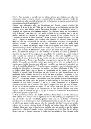 Ceos17
. Fue aportada a Marsella por los colonos griegos que fundaron esta villa. Los
magistrados tenían en reserva veneno, y suministraban la cantidad necesaria a todos los
que, después de haber sometido al consejo de los Seiscientos las razones que creían tener
para matarse, obtenían la autorización18
.
Estamos peor informados sobre las disposiciones del Derecho romano primitivo; los
fragmentos de la ley de las XII Tablas que nos han llegado no nos hablan del suicidio. Sin
embargo, como este Código estaba fuertemente inspirado en la legislación griega, es
verosímil que contuviese prescripciones análogas. En todo caso, Servio, en un comentario
sobre la Eneida19
, nos hace caber que, según los libros de los pontífices, todo el que se
hubiese ahorcado era privado de sepultura. Los estatutos de una cofradía religiosa de
Lamuoisum contenían la misma penalidad20
. Según el analista Cassio Mermina, citado por
Servio, Tarquino el Soberbio, para combatir una epidemia de suicidios, había ordenado
poner en cruz los cadáveres de los suicidas y abandonarlos a la presa de los pájaros y
animales salvajes21
. La costumbre de no hacer funerales a los suicidas parece haber
persistido, a lo menos en principio, porque se lee en el Digesto: Non solent autem lugeri
suspendiosi nee qui manus sibi intulerunt, non toedio vitae, sed tuala conscientia22
.
Pero, según un texto de Quintiliano23
, habla existido en Roma, hasta una época bastante
tardía, una institución análoga a la que acabamos de observar en Grecia y destinada a
atemperar los rigores de las disposiciones precedentes. El ciudadano que quería matarse,
debía someter sus razones al Senado, que decidía si ellas eran aceptables y hasta
determinaba el género de muerte. Lo que permite creer que una práctica de este género ha
existido realmente en Roma es que hasta bajo los emperadores, algo de ella sobrevivió en el
ejército. El soldado que intentaba matarse para escapar al servicio, era castigado con la
muerte; pero si podía demostrar que había sido compelido por algún móvil excusable, tan
sólo se le expulsaba del ejército24
. Si, en fin, su acto era debido a los remordimientos que le
causaba una falta militar, su testamento era anulado y sus bienes adjudicados al físico25
. No
es dudoso, desde luego, que, en Roma, la consideración de los motivos que hubiesen
inspirado al suicidio haya desempeñado en todo tiempo un papel preponderante en la
apreciación moral o jurídica que de él se hiciera. De aquí el precepto: “Et merito, si sine
causa sibi manus itulit, puniendus est: qui enim sibi non pepereit, multo minus aliis
parcet26
. La conciencia pública, vituperándolo como regla general, se reservaba el derecho
de autorizarlo en ciertos casos. Tal principio se halla próximo al que sirve de base a la
institución de que habla Quintiliano; y era de tal modo fundamental en la legislación
romana del suicidio, que se mantuvo hasta bajo los emperadores. Sólo que, con el tiempo,
la lista de las excusas legitimas se amplió. Al fin, casi no hubo más que una sola causa
injusta: el deseo de escapar a las consecuencias de una condena criminal. Aun existió
respecto a ello un momento en que la ley que la excluía de los beneficios de la tolerancia
parece haber quedado sin aplicación27
.
Si de la ciudad se desciende a los pueblos primitivos, donde florece el suicidio altruista, es
difícil afirmar nada preciso sobre la legislación en uso. Sin embargo, la complacencia con
que el suicidio era allí considerado, permite creer que, no se hallaba formalmente
prohibido. Aun es posible que no fuera absolutamente tolerado en todos los casos. Pero, sea
de ello lo que quiera, resulta que, de todas las sociedades que han traspuesto ese estado
inferior, no se conoce ninguna donde el derecho de matarse haya sido concedido al
individuo. Cierto que, tanto en Grecia como en Italia, hubo un período en que las antiguas
prescripciones relativas al suicidio, cayeron casi totalmente en olvido. Pero fue tan sólo en
la época en que el régimen mismo de la ciudad entró en decadencia. Esta tolerancia tardía
 