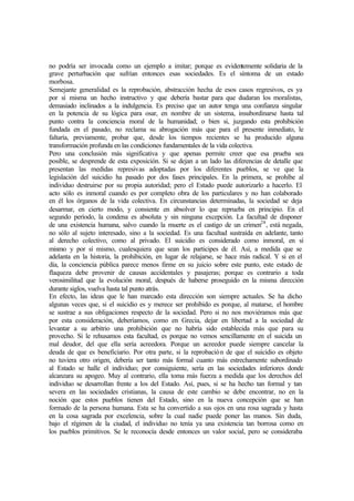 no podría ser invocada como un ejemplo a imitar; porque es evidentemente solidaria de la
grave perturbación que sufrían entonces esas sociedades. Es el síntoma de un estado
morbosa.
Semejante generalidad es la reprobación, abstracción hecha de esos casos regresivos, es ya
por sí misma un hecho instructivo y que debería bastar para que dudaran los moralistas,
demasiado inclinados a la indulgencia. Es preciso que un autor tenga una confianza singular
en la potencia de su lógica para osar, en nombre de un sistema, insubordinarse hasta tal
punto contra la conciencia moral de la humanidad; o bien si, juzgando esta prohibición
fundada en el pasado, no reclama su abrogación más que para el presente inmediato, le
faltaría, previamente, probar que, desde los tiempos recientes se ha producido alguna
transformación profunda en las condiciones fundamentales de la vida colectiva.
Pero una conclusión más significativa y que apenas permite creer que esa prueba sea
posible, se desprende de esta exposición. Si se dejan a un lado las diferencias de detalle que
presentan las medidas represivas adoptadas por los diferentes pueblos, se ve que la
legislación del suicidio ha pasado por dos fases principales. En la primera, se prohíbe al
individuo destruirse por su propia autoridad; pero el Estado puede autorizarlo a hacerlo. El
acto sólo es inmoral cuando es por completo obra de los particulares y no han colaborado
en él los órganos de la vida colectiva. En circunstancias determinadas, la sociedad se deja
desarmar, en cierto modo, y consiente en absolver lo que reprueba en principio. En el
segundo período, la condena es absoluta y sin ninguna excepción. La facultad de disponer
de una existencia humana, salvo cuando la muerte es el castigo de un crimen28
, está negada,
no sólo al sujeto interesado, sino a la sociedad. Es una facultad sustraída en adelante, tanto
al derecho colectivo, como al privado. El suicidio es considerado como inmoral, en sí
mismo y por sí mismo, cualesquiera que sean los participes de él. Así, a medida que se
adelanta en la historia, la prohibición, en lugar de relajarse, se hace más radical. Y si en el
día, la conciencia pública parece menos firme en su juicio sobre este punto, este estado de
flaqueza debe provenir de causas accidentales y pasajeras; porque es contrario a toda
verosimilitud que la evolución moral, después de haberse proseguido en la misma dirección
durante siglos, vuelva hasta tal punto atrás.
En efecto, las ideas que le han marcado esta dirección son siempre actuales. Se ha dicho
algunas veces que, si el suicidio es y merece ser prohibido es porque, al matarse, el hombre
se sustrae a sus obligaciones respecto de la sociedad. Pero si no nos moviéramos más que
por esta consideración, deberíamos, como en Grecia, dejar en libertad a la sociedad de
levantar a su arbitrio una prohibición que no habría sido establecida más que para su
provecho. Si le rehusamos esta facultad, es porque no vemos sencillamente en el suicida un
mal deudor, del que ella sería acreedora. Porque un acreedor puede siempre cancelar la
deuda de que es beneficiario. Por otra parte, si la reprobación de que el suicidio es objeto
no tuviera otro origen, debería ser tanto más formal cuanto más estrechamente subordinado
al Estado se halle el individuo; por consiguiente, sería en las sociedades inferiores donde
alcanzara su apogeo. Muy al contrario, ella toma más fuerza a medida que los derechos del
individuo se desarrollan frente a los del Estado. Así, pues, si se ha hecho tan formal y tan
severa en las sociedades cristianas, la causa de este cambio se debe encontrar, no en la
noción que estos pueblos tienen del Estado, sino en la nueva concepción que se han
formado de la persona humana. Esta se ha convertido a sus ojos en una rosa sagrada y hasta
en la cosa sagrada por excelencia, sobre la cual nadie puede poner las manos. Sin duda,
bajo el régimen de la ciudad, el individuo no tenía ya una existencia tan borrosa como en
los pueblos primitivos. Se le reconocía desde entonces un valor social, pero se consideraba
 