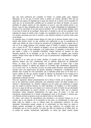que este valor pertenecía por completo al Estado. La ciudad podía, pues, disponer
libremente de él, sin que él tuviera sobre sí propio los mismos derechos. Pero hoy ha
adquirido una especie de dignidad que le pone por encima de sí mismo y de la sociedad. En
tanto que no ha desmerecido y perdido por su conducta sus títulos de hombre, nos parece
participar de alguna manera de esta naturaleza sui generis que toda religión presta a sus
dioses yque les hace intangibles para todo lo que es mortal. Impregnado de religiosidad; el
hombre se ha convertido en un dios para los hombres. Por eso todo atentado dirigido contra
él nos hace el efecto de un sacrilegio. Ahora bien, el suicidio es uno de esos atentados. Poco
importan las manos de donde viene el golpe; nos escandaliza por la sola razón de que viola
ese carácter sacrosanto que está en nosotros y que debemos respetar en nosotros tanto como
en los demás.
Se reprueba, pues, el suicidio porque deroga ese culto por la persona humana sobre el que
reposa toda nuestra moral. Lo que confirma esta explicación es que la consideramos de
modo muy distinto de como lo hacían las naciones de la antigüedad. En otro tiempo sólo se
veía en él un simple perjuicio civil cometido contra el Estado; la religión se desinteresaba
más o menos de él29
. Por el contrario, ha llegado a ser un acto esencialmente religioso. Son
los concilios los que la han condenado, y los padres laicos, al castigarla, no han hecho más
que seguir e imitar a la autoridad eclesiástica. Porque tenemos en nosotros un alma
inmortal, partícula de la divinidad, es por lo que debemos ser sagrados para nosotros
mismos. Porque somos algo de Dioses por lo que no pertenecemos completamente a ningún
ser temporal.
Pero si tal es la razón que ha hecho clasificar al suicidio entre los actos ilícitos, ¿no
debemos deducir que esta consideración está en adelante desprovista de fundamento?
Parece, en efecto, que la critica científica no podría conceder el menor valor a estas
concepciones místicas, ni admitir que hubiese en el hombre algo sobrehumano. Razonando
así es como Ferri, en su Omicidio-suicidio, ha creído poder presentar toda prohibición del
suicidio como una supervivencia del pasado, destinada a desaparecer. Considerando como
absurdo, bajo el punto de vista racionalista, que el individuo pueda tener un fin fuera de sí
mismo, deduce de ello que estamos siempre en libertad de prescindir de las ventajas de la
vida común renunciando a la existencia. El derecho de vivir le parece que implica
lógicamente el derecho de morir.
Pero este argumento deduce prematuramente de la forma el fondo, de la expresión verbal,
por la que traducimos nuestro sentimiento, este sentimiento mismo. Sin duda, tomados en sí
mismos y abstractamente, los símbolos religiosos por los cuales nos explicamos el respete
que nos inspira la persona humana, no están adecuados a la realidad, y es fácil probarlo;
pero no se sigue de ello que este respeto en sí carezca de razón. El hecho de que desempeña
un papel preponderante en nuestro derecho y en nuestra moral debe, por el contrario,
prevenimos contra semejante interpretación. En lugar, pues, de tomar a la letra esta
concepción, examinémosla en sí misma, investiguemos come se ha formado y veremos que,
si la fórmula corriente es grosera, no por eso deja de tener un valor objetivo.
En efecto, esta especie de trascendencia que prestamos a la persona humana no es un
carácter que le sea especial. Se la encuentra en otra parte. Es sencillamente la marca que
dejan sobre los objetos a que se refieren todos las sentimientos colectivos de cierta
intensidad. Precisamente porque emanan de la colectividad, los fines hacia los cuales se
dirigen nuestras actividades no pueden ser más que colectivos. La sociedad tiene sus
necesidades, que no son las nuestras. Los actos que ellas nos inspiran no se hallan, pues, en
el sentido de nuestras inclinaciones individuales; no tienen por objeto nuestro propio
 