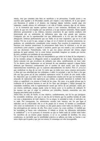 interés, sino que consisten más bien en sacrificios y en privaciones. Cuando ayuno y me
sacrifico para agradar a la Divinidad; cuando, por respete a una tradición, de la que ignoro
con frecuencia el sentido y el alcance, me impongo alguna molestia; cuando pago mis
impuestos; cuando ofrezco mi sufrimiento o mi vida al Estado, renuncio algo de mí mismo;
y en la resistencia que nuestro egoísmo opone a esas renuncias, fácilmente nos damos
cuenta de que nos son exigidas por una potencia a la que estamos sometidos. Hasta cuando
diferimos gozosamente a sus órdenes, tenemos conciencia de que nuestra conducta está
determinada por un sentimiento de deferencia para alga más grande que nosotros.
Cualquiera que sea la espontaneidad con que obedezcamos a la voz que nos dicta esta
abnegación, sentimos perfectamente que nos habla en un tono imperativo, que no es el del
instinto. Por ese es por le que, aunque se haga oír en el interior de nuestras conciencias, no
podemos, sin contradicción, considerarla como nuestra. Pero nosotros la enajenamos, como
hacemos con nuestras sensaciones; la proyectamos hada fuera, la referimos a un ser que
concebimos como exterior y superior a nosotros, puesto que nos manda y nos conformamos
con sus decisiones. Naturalmente, todo lo que nos parece provenir del mismo origen
participa de igual carácter. Así es como hemos necesitado imaginar un mundo por encima
de éste y poblado con realidades de otra naturaleza.
Tal es el origen de todas esas ideas de trascendencia que están en la base de las religiones y
de las morales; porque la obligación moral es inexplicable de otro modo. Seguramente, la
fuerza concreta con que revestimos de ordinario esas ideas, científicamente no tiene valor.
Ya les demos como fundamento un ser personal de una naturaleza especial o alguna fuerza
abstracta que llamemos confusamente con el nombre de ideal moral, esas son siempre
representaciones metafóricas, que no expresan adecuadamente los hechos. Pero el procesus
que simbolizan no deja de ser real. Es cierto que, en todos esos casos, estamos provocados
a obrar por una autoridad que nos sobrepasa, a saber, la sociedad, y que los fines a los que
ella nos liga gozan así de una verdadera supremacia social. Si ocurre de este modo, todas
las objeciones que se podrán hacer a las concepciones usuales por las que los hombres han
ensayado de representar esta supremacía que sentían, no pueden disminuir la realidad. Esta
crítica es superficial y no alcanza al fondo de las cosas. Así, pues, si se puede afirmar que la
exaltación de la persona humana es uno de los fines que persiguen y deben perseguir las
sociedades modernas, toda la reglamentación moral que derive de ese principio, estará, por
eso mismo, justificada, aunque pueda variar la forma como se la justifica de ordinario. Si
las razones con que el vulgo se conforma son criticables, bastaría enunciarlas con otro
lenguaje para darles todo su alcance.
Ahora bien, no sólo, de hecho, es este objetivo, verdaderamente, uno de los que persiguen
las sociedades modernas, sino que es una ley de la historia que los pueblos tiendan de cada
vez más a desprenderse de todo objetivo. En su origen, la sociedad es todo, el individuo no
es nada. Por consiguiente, los sentimientos sociales más intensos son los que ligan al
individuo con la colectividad; ella es el fin propio de sí misma. El hombre es considerado
sólo como un instrumento en sus manos; es ella quien parece tener todos los derechos, y no
hay prerrogativas por encima. de ella. Pero, poco a poco, las cosas cambian. A medida que
las sociedades se hacen más voluminosas, el trabajo se divide, las diferencias individuales
se multiplican30
y se ve acercarse el momento en que no habrá nada de común entre todos
los miembros de un mismo grupo humano, si no es su cualidad de hombres. En estas
condiciones, es inevitable que la sensibilidad colectiva se adhiera con todas su fuerzas a ese
único objeto que le queda y que, por eso mismo, le comunique un valor incomparable.
 