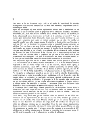 II
Pero antes, a fin de determinar mejor cuál es el grado de inmoralidad del suicidio,
investiguemos qué relaciones sostiene con los otros actos inmorales, singularmente con los
crímenes ylos delitos.
Según M. Lacassagne hay una relación regularmente inversa entre el movimiento de los
suicidios y el de los crímenes contra la propiedad (robos calificados, incendios, bancarrotas
fraudulentas, etc.). Esta tesis ha sido sostenida en su nombre por uno de sus discípulos, el
doctor Chaussinaud, en su Contribution a l’étude de la statistique criminelle31
. Pero las
pruebas para demostrarla faltan totalmente. Según este autor bastaría comparar las dos
curvas para comprobar que varían en sentido contrario una de otra. En realidad es
imposible percibir entre ellas ninguna especie de relación, ni directa ni inversa. Sin duda, a
partir de 1854 se ven disminuir los crímenes contra la propiedad mientras aumentan los
suicidios. Pero esta baja es, en parte, ficticia: procede sencillamente de que, hacia esa fecha,
los tribunales han tomado la costumbre de sustraer a la jurisdicción de las audiencias ciertos
crímenes para deferirlos a los tribunales correccionales. Cierto número de malas acciones
han desaparecido, pues, de la columna de los crímenes, pero es para reaparecer en la de los
delitos; y son los crímenes contra la propiedad los que más se han beneficiado de esta
jurisprudencia hoy consagrada. Así, pues, si la estadística los señala en menor número, es
de temer que esta disminución sea exclusivamente debida a un artificio de contabilidad.
Pero aunque esta baja fuese real no se podría deducir nada de ella; porque si, a partir de
1854 las dos curvas van en sentido inverso, desde 1826 a 1854 la de los crímenes contra la
propiedad o sube al mismo tiempo que la de los suicidios, aunque menos aprisa, o
permanece estacionaria. Desde 1831 a 1835 se contaban anualmente, por término medio,
5.095 acusados; ese número se elevaba a 5.732 durante el período siguiente, era aún de
4.918 en 1841-45, de 4.992 desde 1846 a 1850, bajando tan sólo el 2 por 100 sobre 1830.
Por otra parte, la configuración general de las dos curvas excluye toda idea de proximidad.
La de los crimen es contra la propiedad es muy accidentada; se le ve, de un año a otro, dar
bruscos saltos; su evolución, en apariencia caprichosa, depende evidentemente de una
multitud de circunstancias accidentales. Al contrario, la de los suicidios sube regularmente
con un movimiento uniforme; no hay en ella, salvo raras excepciones, ni bruscos avances,
ni súbitas caídas. La ascensión es continua y progresiva. Entre dos fenómenos cuyo
desarrollo es tan poco comparable, no podría existir ninguna clase de nexo.
M. Lacassagne parece, desde luego, haberse quedado sólo con su opinión. Pero no ocurre lo
mismo con otra teoría según la cual será con los crímenes contra las personas y, más
especialmente con el homicidio, con los que el suicidio se halle en relación. Cuenta con
numerosos defensores y merece un serio examen32
.
Desde 1883, Gerry, hacía notar que los crímenes contra las personas son dos veces más
numerosos en los departamentos del Sur que en los del Norte, mientras que ocurre lo
contrario con el suicidio. Más tarde, Despine calculó que en los catorce departamentos
donde son más frecuentes los crímenes de sangre, había 30 suicidios tan sólo por cada
millón de habitantes, mientras que se encontraban 82 en los otro catorce departamentos,
donde esos crímenes eran mucho más raros. El mismo autor añade que, en el Sena, por cada
100 acusaciones, se cuentan sólo 17 crímenes contra las personas, y un promedio de 427
suicidios por un millón, mientras que en Córcega, la proporción de los primeros es de 83
por 100; la de los segundos es de 18 solamente por un millón de habitantes.
 