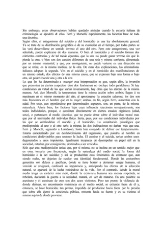 Sin embargo, estas observaciones hablan quedado aisladas cuando la escuela italiana de
criminología se apoderó de ellas. Ferri y Morselli, especialmente, las hicieron base de toda
una doctrina.
Según ellos, el antagonismo del suicidio y del homicidio es una ley absolutamente general.
Ya se trate de su distribución geográfica o de su evolución en el tiempo, por todas partes se
las verá desarrollarse en sentido inverso el uno del otro. Pero este antagonismo, una vez
admitido, puede explicarse de dos maneras. O bien el homicidio y el suicidio forman dos
corrientes contrarias y de tal modo opuestas, que la una no puede ganar terreno sin que lo
pierda la otra; o bien son dos canales diferentes de una sola y misma corriente, alimentada
por un mismo manantial, y que, por consiguiente, no puede verterse en una dirección sin
que se retire, en la misma medida, de la otra. De estas dos explicaciones, los criminalistas
italianos adoptan la segunda. Ven en el suicidio y en el homicidio dos manifestaciones de
un mismo estado, dos efectos de una misma causa, que se expresan bajo una forma o bajo
otra, sin poder revestir una y otra a la vez.
Lo que les ha determinado a escoger esta interpretación es que, según ellos, la inversión
que presentan en ciertos respectos esos dos fenómenos no excluye todo paralelismo. Si hay
condiciones en virtud de las que varían inversamente, hay otras que les afectan de la misma
manera. Así, dice Morselli, la temperatura tiene la misma acción sobre ambos; llegan á su
maxímum en el mismo momento del año, al aproximarse la estación calurosa; los dos son
más frecuentes en el hombre que en la mujer; ambos, en fin, según Ferri, aumentan con la
edad. Por todo, aun oponiéndose por determinados aspectos, son, en parte, de la misma
naturaleza. Ahora bien, los factores bajo cuya influencia reaccionan semejantemente, son
todos individuales, porque, o consisten directamente en ciertos estados orgánicos (edad,
sexo), o pertenecen al medio cósmico, que no puede obrar sobre el individuo moral mas
que por el intermedio del individuo físico. Sería, pues, por sus condiciones individuales por
las que se confundirían el suicidio y el homicidio. La constitución psicológica que
predispondría al uno o al otro sería la misma; las dos inclinaciones no darían más que una.
Ferri y Morselli, siguiendo a Lombroso, hasta han ensayado de definir ese temperamento.
Estaría caracterizado por un desfallecimiento del organismo, que pondría al hombre en
condiciones desfavorables para sostener la lucha. El asesino y el suicida, serían ambos unos
degenerados y unos impotentes. Igualmente incapaces de desempeñar un papel útil en la
sociedad, estarían, por consiguiente, destinados a ser vencidos.
Sólo que esta predisposición única que, por sí misma, no se inclina en un sentido mejor que
en otro, tomaría con frecuencia, según la naturaleza del medio social, la forma del
homicidio o la del suicidio; y así se producirían esos fenómenos de contraste que, aun
siendo reales, no dejarían de ocultar una identidad fundamental. Donde las costumbres
generales son dulces y pacíficas, donde se tiene horror a derramar sangre humana, el
vencido se resignará, confesará su impotencia y, anticipando los efectos de la selección
natural, se apartará de la lucha retirándose de la vida. Por el contrario, donde la moral
media tenga un carácter más rudo, donde la existencia humana sea menos respetada, se
rebelará, declarará la guerra a la sociedad, matará, en vez de matarse. En una palabra: su
asesinato y el asesinato de otro son dos actos violentos. Pero tan pronto la violencia de
donde derivan, no encontrando resistencia en el medio social, se extiende fuera de él y,
entonces, se hace homicida; tan pronto, impedida de producirse hacia fuera por la presión
que sobre ella ejerce la conciencia pública, remonta hacia su fuente y es su víctima el
mismo sujeto de donde proviene.
 