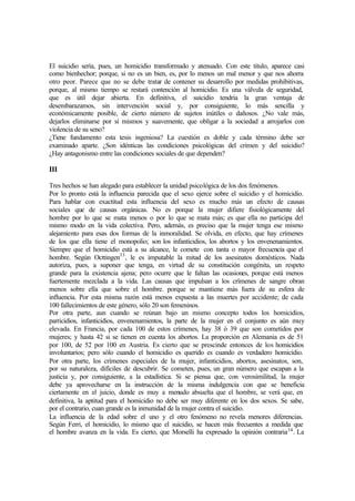 El suicidio sería, pues, un homicidio transformado y atenuado. Con este titulo, aparece casi
como bienhechor; porque, si no es un bien, es, por lo menos un mal menor y que nos ahorra
otro peor. Parece que no se debe tratar de contener su desarrollo por medidas prohibitivas,
porque, al mismo tiempo se restará contención al homicidio. Es una válvula de seguridad,
que es útil dejar abierta. En definitiva, el suicidio tendría la gran ventaja de
desembarazamos, sin intervención social y, por consiguiente, lo más sencilla y
económicamente posible, de cierto número de sujetos inútiles o dañosos. ¿No vale más,
dejarlos eliminarse por sí mismos y suavemente, que obligar a la sociedad a arrojarlos con
violencia de su seno?
¿Tiene fundamento esta tesis ingeniosa? La cuestión es doble y cada término debe ser
examinado aparte. ¿Son idénticas las condiciones psicológicas del crimen y del suicidio?
¿Hay antagonismo entre las condiciones sociales de que dependen?
III
Tres hechos se han alegado para establecer la unidad psicológica de los dos fenómenos.
Por lo pronto está la influencia parecida que el sexo ejerce sobre el suicidio y el homicidio.
Para hablar con exactitud esta influencia del sexo es mucho más un efecto de causas
sociales que de causas orgánicas. No es porque la mujer difiere fisiológicamente del
hombre por lo que se mata menos o por lo que se mata más; es que ella no participa del
mismo modo en la vida colectiva. Pero, además, es preciso que la mujer tenga ese mismo
alejamiento para esas dos formas de la inmoralidad. Se olvida, en efecto, que hay crímenes
de los que ella tiene el monopolio; son los infanticidios, los abortos y los envenenamientos.
Siempre que el homicidio está a su alcance, le comete con tanta o mayor frecuencia que el
hombre. Según Octtingen33
, le es imputable la mitad de los asesinatos domésticos. Nada
autoriza, pues, a suponer que tenga, en virtud de su constitución congénita, un respeto
grande para la existencia ajena; pero ocurre que le faltan las ocasiones, porque está menos
fuertemente mezclada a la vida. Las causas que impulsan a los crímenes de sangre obran
menos sobre ella que sobre el hombre. porque se mantiene más fuera de su esfera de
influencia. Por esta misma razón está menos expuesta a las muertes por accidente; de cada
100 fallecimientos de este género, sólo 20 son femeninos.
Por otra parte, aun cuando se reúnan bajo un mismo concepto todos los homicidios,
parricidios, infanticidios, envenenamientos, la parte de la mujer en el conjunto es aún muy
elevada. En Francia, por cada 100 de estos crímenes, hay 38 ó 39 que son cometidos por
mujeres; y hasta 42 si se tienen en cuenta los abortos. La proporción en Alemania es de 51
por 100, de 52 por 100 en Austria. Es cierto que se prescinde entonces de los homicidios
involuntarios; pero sólo cuando el homicidio es querido es cuando es verdadero homicidio.
Por otra parte, los crímenes especiales de la mujer, infanticidios, abortos, asesinatos, son,
por su naturaleza, difíciles de descubrir. Se cometen, pues, un gran número que escapan a la
justicia y, por consiguiente, a la estadística. Si se piensa que, con verosimilitud, la mujer
debe ya aprovecharse en la instrucción de la misma indulgencia con que se beneficia
ciertamente en el juicio, donde es muy a menudo absuelta que el hombre, se verá que, en
definitiva, la aptitud para el homicidio no debe ser muy diferente en los dos sexos. Se sabe,
por el contrario, cuan grande es la inmunidad de la mujer contra el suicidio.
La influencia de la edad sobre el uno y el otro fenómeno no revela menores diferencias.
Según Ferri, el homicidio, lo mismo que el suicidio, se hacen más frecuentes a medida que
el hombre avanza en la vida. Es cierto, que Morselli ha expresado la opinión contraria34
. La
 