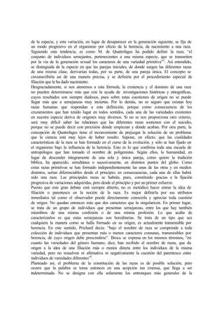 de la especie, y esta variación, en lugar de desaparecer en la generación siguiente, se fija de
un modo progresivo en el organismo por efecto de la herencia, da nacimiento a una raza.
Siguiendo esta tendencia, es como M. de Quatrefages ha podido definir la raza; “el
conjunto de individuos semejantes, pertenecientes a una misma especie, que se transmiten
por la vía de la generación sexual los caracteres de una variedad primitiva”2
. Así entendido,
se distinguida de la especie en que las parejas iniciales, de donde surgen las diferentes razas
de una misma clase, derivarían todas, por su parte, de una pareja única. El concepto se
circunscribiría así de una manera precisa, y se definiría por el procedimiento especial de
filiación que le ha dado nacimiento.
Desgraciadamente, si nos atenemos a esta fórmula, la existencia y el dominio de una raza
no pueden determinarse más que con la ayuda de investigaciones históricas y etnográficas,
cuyos resultados son siempre dudosos, pues sobre estas cuestiones de origen no se puede
llegar más que a semejanzas muy inciertas. Por lo demás, no es seguro que existan hoy
razas humanas que respondan a esta definición, porque como consecuencia de los
cruzamientos que han tenido lugar en todos sentidos, cada una de las variedades existentes
en nuestra especie deriva de orígenes muy diversos. Si no se nos proporciona otro criterio,
será muy difícil saber las relaciones que las diferentes razas sostienen con el suicidio,
porque no se puede decir con precisión dónde empiezan y dónde acaban. Por otra parte, la
concepción de Quatrefages tiene el inconveniente de prejuzgar la solución de un problema
que la ciencia está muy lejos de haber resulto. Supone, en efecto, que las cualidades
características de la raza se han formado en el curso de la evolución, y sólo se han fijado en
el organismo bajo la influencia de la herencia. Esto es lo que confirma toda una escuela de
antropólogos que han tomado el nombre de poligenistas. Según ellos, la humanidad, en
lugar de descender íntegramente de una sola y única pareja, como quiere la tradición
bíblica, ha aparecido, simultánea o sucesivamente, en distintos puntos del globo. Como
estas razas primitivas se han formado independientemente las unas de las otras y en medios
distintos, serían diferenciables desde el principio; en consecuencias, cada una de ellas habrá
sido una raza. Las principales razas se habrán, pues, constituido gracias a la fijación
progresiva de variaciones adquiridas, pero desde el principio y por un primer esfuerzo.
Puesto que este gran debate está siempre abierto, no es metódico hacer entrar la idea de
filiación o parentesco en la noción de la raza. Es mejor definirla por sus atributos
inmediatos tal como el observador puede directamente conocerla y apreciar toda cuestión
de origen. No quedan entonces más que dos caracteres que la singularicen. En primer lugar,
se trata de un grupo de individuos que presentan semejanzas, entre los que hay también
miembros de una misma confesión o de una misma profesión. Lo que acaba de
caracterizarlos es que estas semejanzas son hereditarias. Se trata de un tipo que sea
cualquiera la manera como se halla formado en su origen, es actualmente transmisible por
herencia. En este sentido, Prichard decía: “bajo el nombre de raza se comprende a toda
colección de individuos que presentan más o menos caracteres comunes, transmisibles por
herencia, de cuyo origen debe prescindirse”. Broca se expresa en los mismos términos, “en
cuanto las variedades del género humano, dice, han recibido el nombre de razas, que da
origen a la idea de una filiación más o menos directa entre los individuos de la misma
variedad, pero no resuelven ni afirmativa ni negativamente la cuestión del parentesco entre
individuos de variedades diferentes”3
.
Planteado así, el problema de la constitución de las razas es de posible solución; pero
ocurre que la palabra se toma entonces en una acepción tan extensa, que llega a ser
indeterminada. No se designa con ella solamente los entronques más generales de la
 