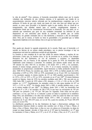 la vida de prisión44
. Pero entonces, el homicida encarcelado debería tener por la muerte
voluntaria una inclinación de una violencia extrema, si la agravación que resulta de su
encarcelamiento estuviera todavía reforzada por las predisposiciones congénitas que se le
atribuyen. El hecho de que esté, desde este punto de vista, más bien por debajo que por
encima, es, pues, poco favorable a la hipótesis según la que tendría, sólo en virtud de su
temperamento, una afinidad natural para el suicidio, completamente dispuesta a
manifestarse desde que las circunstancias favorecieran su desarrollo. Por otra parte, no se
entienda que sostenemos que goce de una verdadera inmunidad; los informes de que
disponemos no son suficientes para decidir la cuestión. Es posible que, en ciertas
condiciones, los grandes criminales den su vida fácilmente y renuncien a ella sin demasiado
dolor. Pero, por lo menos, el hecho no tiene la generalidad y la necesidad que se hallan
lógicamente implícitas en la tesis italiana. Esto es lo que nos basta sentar45
.
IV
Pero queda por discutir la segunda proposición de la escuela. Dado que el homicidio y el
suicidio no derivan de un mismo estado psicológico, nos es preciso investigar si hay un
antagonismo real entre las condiciones sociales de que dependen.
La cuestión es más compleja de lo que han creído los autores italianos y muchos de sus
adversarios. Cierto que, en muchos casos, la ley de inversión no se verifica. Con bastante
frecuencia los dos fenómenos, en vez de rechazarse y excluirse, se desarrollan
paralelamente. Así, en Francia, al día siguiente de la guerra de 1870, los homicidios han
manifestado cierta tendencia a aumentar. Se contaban, por término medio anual; tan sólo
105 durante los años 1861-65; se elevaban a 163 desde 1871 a 1876, y los asesinatos,
durante el mismo tiempo, pasaron de 175 a 201. Y en el mismo momento, los suicidios
aumentaban en proporciones considerables. Igual fenómeno se había producido durante los
años 1840-50 En Prusia, los suicidios que, desde 1865 a 1870, no habían pasado de 3.658,
alcanzaban a 4.459 en 1876, 5.042 en 1878, aumentando en un 36 por 100. Los homicidios
y los asesinatos seguían, la misma marcha; de 151 en 1869, pasaban sucesivamente a 166
en 1874, a 221 en 1875, a 253 en 1878, creciendo en un 67 por 10046
. El mismo fenómeno
ocurrió en Sajonia. Antes de 1870, los suicidios oscilaban entre 600 y 700; una sola vez, en
1868, hubo 800. A partir de 1876 suben a 981; después, a 1.114, a 1.126; en fin, en 1880
estaban en 1.17147
. Paralelamente, los atentados contra la vida ajena pasaban de 637 en
1873, a 2.232 en 187848
. En Irlanda, desde 1865 a 1880, el suicidio también crece, y casi,
en la misma medida (23 por 100)49
. En Bélgica, desde 1841 a 1885, los homicidios han
pasado de 47 a 139, y las suicidios, de 240 a 670, la que hace un crecimiento de 195 por
100 para los primeros y de 178 por 100 para los segundos. Estas cifras son tan poco
conformes a su ley, que Ferri se ve reducido a poner en duda la exactitud de la estadística
belga. Pera, aun ateniéndose a los años más recientes y sobre las cuales las datos son menos
sospechosos, se llega al misma resultado. Desde 1874 a 1885, el aumento es para los
homicidas de 51 por 100 (139 casas, en vez de 92), y para los suicidas, de 79 por 100 (670
casas, en vez de 374).
La distribución geográfica de las das fenómenos da lugar a observaciones análogas. Los
departamentos franceses donde se cuentan más suicidios son: el Sena, el Sena y Mame, el
Sena y Oise, el Marne. Ahora bien, si ellas no van a la cabeza en el homicidio, no dejan de
ocupar un rango bastante elevada; el Sena está en el 26º para los homicidios y al 17º para
los asesinatos; el Sena y Marne, en el 33º y en el 14º; el Sena y Oise, en el 15º y en el 24º;
 
