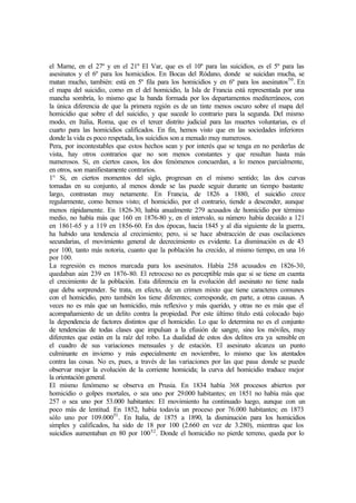 el Marne, en el 27º y en el 21º El Var, que es el 10º para las suicidios, es el 5º para las
asesinatos y el 6º para los homicidios. En Bocas del Ródano, donde se suicidan mucha, se
matan mucho, también: está en 5º fila para los homicidios y en 6º para los asesinatos50
. En
el mapa del suicidio, como en el del homicidio, la Isla de Francia está representada por una
mancha sombría, lo mismo que la banda formada por los departamentos mediterráneos, con
la única diferencia de que la primera región es de un tinte menos oscuro sobre el mapa del
homicidio que sobre el del suicidio, y que sucede lo contrario para la segunda. Del mismo
modo, en Italia, Roma, que es el tercer distrito judicial para las muertes voluntarias, es el
cuarto para las homicidios calificados. En fin, hemos visto que en las sociedades inferiores
donde la vida es poco respetada, los suicidios son a menudo muy numerosos.
Pera, por incontestables que estos hechos sean y por interés que se tenga en no perderlas de
vista, hay otros contrarios que no son menos constantes y que resultan hasta más
numerosos. Si, en ciertos casos, los dos fenómenos concuerdan, a lo menos parcialmente,
en otros, son manifiestamente contrarios.
1° Si, en ciertos momentos del siglo, progresan en el mismo sentido; las dos curvas
tomadas en su conjunto, al menos donde se las puede seguir durante un tiempo bastante
largo, contrastan muy netamente. En Francia, de 1826 a 1880, el suicidio crece
regularmente, como hemos visto; el homicidio, por el contrario, tiende a descender, aunque
menos rápidamente. En 1826-30, había anualmente 279 acusados de homicidio por término
medio, no había más que 160 en 1876-80 y, en el intervalo, su número había decaído a 121
en 1861-65 y a 119 en 1856-60. En dos épocas, hacia 1845 y al día siguiente de la guerra,
ha habido una tendencia al crecimiento; pero, si se hace abstracción de esas oscilaciones
secundarias, el movimiento general de decrecimiento es evidente. La disminución es de 43
por 100, tanto más notoria, cuanto que la población ha crecido, al mismo tiempo, en una 16
por 100.
La regresión es menos marcada para los asesinatos. Había 258 acusados en 1826-30,
quedaban aún 239 en 1876-80. El retroceso no es perceptible más que si se tiene en cuenta
el crecimiento de la población. Esta diferencia en la evolución del asesinato no tiene nada
que deba sorprender. Se trata, en efecto, de un crimen mixto que tiene caracteres comunes
con el homicidio, pero también los tiene diferentes; corresponde, en parte, a otras causas. A
veces no es más que un homicidio, más reflexivo y más querido, y otras no es más que el
acompañamiento de un delito contra la propiedad. Por este último título está colocado bajo
la dependencia de factores distintos que el homicidio. Lo que lo determina no es el conjunto
de tendencias de todas clases que impulsan a la efusión de sangre, sino los móviles, muy
diferentes que están en la raíz del robo. La dualidad de estos dos delitos era ya sensible en
el cuadro de sus variaciones mensuales y de estación. El asesinato alcanza un punto
culminante en invierno y más especialmente en noviembre, lo mismo que los atentados
contra las cosas. No es, pues, a través de las variaciones por las que pasa donde se puede
observar mejor la evolución de la corriente homicida; la curva del homicidio traduce mejor
la orientación general.
El mismo fenómeno se observa en Prusia. En 1834 había 368 procesos abiertos por
homicidio o golpes mortales, o sea uno por 29.000 habitantes; en 1851 no había más que
257 o sea uno por 53.000 habitantes: El movimiento ha continuado luego, aunque con un
poco más de lentitud. En 1852, había todavía un proceso por 76.000 habitantes; en 1873
sólo uno por 109.00051
. En Italia, de 1875 a 1890, la disminución para los homicidios
simples y calificados, ha sido de 18 por 100 (2.660 en vez de 3.280), mientras que los
suicidios aumentaban en 80 por 10052
. Donde el homicidio no pierde terreno, queda por lo
 