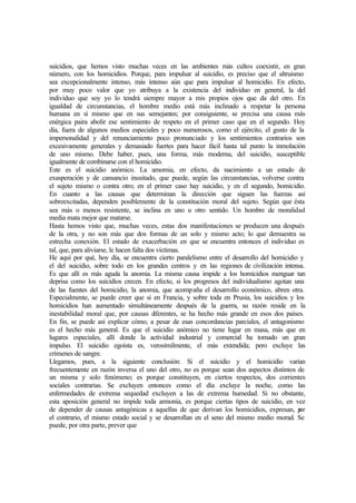 suicidios, que hemos visto muchas veces en las ambientes más cultos coexistir, en gran
número, con los homicidios. Porque, para impulsar al suicidio, es preciso que el altruismo
sea excepcionalmente intenso, más intenso aún que para impulsar al homicidio. En efecto,
por muy poco valor que yo atribuya a la existencia del individuo en general, la del
individuo que soy yo lo tendrá siempre mayor a mis propios ojos que da del otro. En
igualdad de circunstancias, el hombre medio está más inclinado a respetar la persona
humana en sí mismo que en sus semejantes; por consiguiente, se precisa una causa más
enérgica paira abolir ese sentimiento de respeto en el primer caso que en el segundo. Hoy
día, fuera de algunos medios especiales y poco numerosos, como el ejército, el gusto de la
impersonalidad y del renunciamiento poco pronunciado y los sentimientos contrarios son
excesivamente generales y demasiado fuertes para hacer fácil hasta tal punto la inmolación
de uno mismo. Debe haber, pues, una forma, más moderna, del suicidio, susceptible
igualmente de combinarse con el homicidio.
Este es el suicidio anómico. La amomia, en efecto, da nacimiento a un estado de
exasperación y de cansancio inusitado, que puede, según las circunstancias, volverse contra
el sujeto mismo o contra otro; en el primer caso hay suicidio, y en el segundo, homicidio.
En cuanto a las causas que determinan la dirección que siguen las fuerzas así
sobreexcitadas, dependen posiblemente de la constitución moral del sujeto. Según que ésta
sea más o menos resistente, se inclina en uno u otro sentido. Un hombre de moralidad
media mata mejor que matarse.
Hasta hemos visto que, muchas veces, estas dos manifestaciones se producen una después
de la otra, y no son más que dos formas de un solo y mismo acto; lo que demuestra su
estrecha conexión. El estado de exacerbación en que se encuentra entonces el individuo es
tal, que, para aliviarse, le hacen falta dos víctimas.
He aquí por qué, hoy día, se encuentra cierto paralelismo entre el desarrollo del homicidio y
el del suicidio, sobre todo en los grandes centros y en las regiones de civilización intensa.
Es que allí es más aguda la anomia. La misma causa impide a los homicidios menguar tan
deprisa como los suicidios crecen. En efecto, si los progresos del individualismo agotan una
de las fuentes del homicidio, la anomia, que acompaña el desarrollo económico, abren otra.
Especialmente, se puede creer que si en Francia, y sobre toda en Prusia, los suicidios y los
homicidios han aumentado simultáneamente después de la guerra, su razón reside en la
inestabilidad moral que, por causas diferentes, se ha hecho más grande en esos dos países.
En fin, se puede así explicar cómo, a pesar de esas concordancias parciales, el antagonismo
es el hecho más general. Es que el suicidio anómico no tiene lugar en masa, más que en
lugares especiales, allí donde la actividad industrial y comercial ha tomado un gran
impulso. El suicidio egoísta es, verosímilmente, el más extendida; pero excluye las
crímenes de sangre.
Llegamos, pues, a la siguiente conclusión: Si el suicidio y el homicidio varían
frecuentemente en razón inversa el uno del otro, no es porque sean dos aspectos distintos de
un misma y solo fenómeno; es porque constituyen, en ciertos respectos, dos corrientes
sociales contrarias. Se excluyen entonces como el día excluye la noche, como las
enfermedades de extrema sequedad excluyen a las de extrema humedad. Si no obstante,
esta aposición general no impide toda armonía, es porque ciertas tipos de suicidio, en vez
de depender de causas antagónicas a aquellas de que derivan los homicidios, expresan, por
el contrario, el mismo estado social y se desarrollan en el seno del mismo medio morad. Se
puede, por otra parte, prever que
 