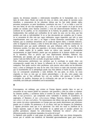 especie, las divisiones naturales y relativamente inmutables de la humanidad, sino a los
tipos de todas clases. Desde este punto de vista, en efecto, cada grupo de naciones cuyos
miembros, a consecuencia de las relaciones íntimas que los han unido durante siglos,
presentan semejanzas, en parte hereditarias, constituiría una raza. Y así se habla a veces de
una raza latina, de una raza anglosajona, etc., y sólo es en este aspecto en el que las razas
pueden ser miradas como factoras concretos y vivos del desenvolvimiento histórico. En la
confusión de los pueblos, en los cruzamientos de la historia, las grandes razas, primitivas y
fundamentales, han acabado por confundirse de tal suerte las unas con las otras, que han
perdido casi toda su individualidad. Si no se han desvanecido por completo, por lo menos
no se encuentran de ellas más que vagos rudimentos, rasgos esparcidos, que sólo se unen
imperfectamente unos con otros y no llegan a formar fisonomías caracterizadas. Un tipo
humano, que se constituye únicamente con la ayuda de algunos datos, a menudo indecisos,
sobre la longitud de la estatura y sobre la forma del cráneo, no tiene bastante consistencia ni
determinación para que pueda atribuírsele una gran influencia sobre la marcha de los
fenómenos sociales. Los tipos más especiales y de menos extensión, a los que se llama raza
en el sentido amplio de la palabra, tienen un relieve más marcado y desempeñan
necesariamente un papel histórico, puesto que son productos de la historia mucho más que
de la naturaleza. Pero es preciso que sean objetivamente definidos. Sabemos muy
difícilmente, por ejemplo, por qué signos exactos la raza latina se distingue de la raza
sajona. Cada uno habla de ello a su modo, sin gran rigor científico.
Estas observaciones preliminares nos advierten que la sociología no puede obrar con
circunspección cuando trata de buscar la influencia de la raza sobre un fenómeno social
cualquiera. Para poder resolver tales problemas, seria preciso saber cuáles son las diferentes
razas y cómo se distinguen las unas de las otras. Esta reserva es tanto más necesaria cuanto
que la incertidumbre de la antropología puede muy bien deberse al hecho de que la palabra
raza no corresponde actualmente a nada definido. De una parte, en efecto, las razas
originales no tiene ya más que un interés paleontológico; y de otra, estos grupos más
restringidos, que se han calificado hoy con ese nombre, sólo parecen ser pueblos o
sociedades de pueblos, hermanos por la civilización más que por la sangre. La raza así
concebida, casi acaba por confundirse con la nacionalidad.
II
Convengamos, sin embargo, que existen en Europa algunos grandes tipos en que se
encuentran de una manera global los caracteres más generales y entre los cuales se reparten
los distintos pueblos, y acordemos darles el nombre de razas. Morselli distingue cuatro de
ellas: el tipo germánico, que comprende como variedades el alemán, el escandinavo, el
anglosajón, el flamenco; el tipo celta-romano (belgas, franceses, italianos, españoles); el
tipo eslavo y el tipo ural-altáico. No mencionamos este último más que de memoria, puesto
que cuenta con pocos representantes en Europa para que pueda determinarse qué relaciones
guarda con el suicidio. No pertenecen a él, en efecto, más que los húngaros, los finlandeses
y algunas provincias rusas que se le aproximan. Las otras tres razas se clasifican de la
manera siguiente, según el orden decreciente de su aptitud para el suicidio: primero los
pueblos germánicos; después los celta-romanos; finalmente los eslavos4
. ¿Pero estas
diferencias pueden ser realmente imputadas a la acción de la raza?
La hipótesis sería posible si cada grupo de pueblos, reunidos bajo una misma designación,
tuviese por el suicidio una tendencia, de intensidad aproximadamente igual, pero existen,
 