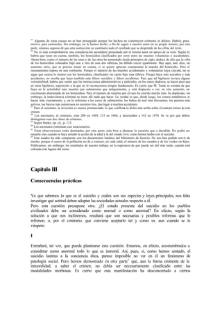 55
Algunas de estas causas no se han proseguido porque los hechos no constituyen crímenes ni delitos. Habría, pues,
motivo para sustraerlas. Sin embargo, no lo hemos hecho, a fin de seguir a nuestro autor en su propio terreno; por otra
parte, estamos seguros de que esta sustracción no cambiaría nada el resultado que se desprende de las cifras del texto.
56
No es más comprobatoria una consideración secundaria presentada por el mismo autor en apoyo de su tesis. Según él,
habría que tener en cuenta, también, los homicidios clasificados por error entre las muertes voluntarias o accidentales.
Ahora bien, como el número de las unas y de las otras ha aumentado desde principios de siglo, deduce de ello que la cifra
de los homicidios colocados bajo una u otra de esas dos rúbricas, ha debido crecer igualmente. Hay aquí, aun, dice, un
aumento serio, que es preciso tomar en cuenta, si se quiere apreciar exactamente la marcha del homicidio. Pero el
razonamiento reposa en una confusión. Porque el número de las muertes accidentales y voluntarias haya crecido, no se
sigue que ocurra lo mismo con los homicidios, clasificados sin razón bajo esta rúbrica. Porque haya más suicidios y más
accidentes, no resulta que haya también más falsos suicidios y falsos accidentes. Para que tal hipótesis tuviera alguna
verosimilitud, habría que sentar que las instrucciones administrativas y judiciales, en los casos dudosos, se hacen peor que
en otras hipótesis; suposición a la que no le reconocemos ningún fundamento. Es cierto que M. Tarde se extraña de que
haya en la actualidad más muertes por submersión que antiguamente, y está dispuesto a ver, en este aumento, un
crecimiento disimulado de los homicidios. Pero el número de muertes por el rayo ha crecido mucho más: ha duplicado; sin
embargo, la malevolencia criminal no tiene allí nada que hacer. La verdad es que, desde luego, los censos estadísticos se
hacen más exactamente; y, en lo referente a los casos de submersión, los baños de mal más frecuentes, los puertos más
activos, los barcos más numerosos en nuestros ríos, dan lugar a muchos accidentes.
57
Para el asesinato, la inversión es menos pronunciada; lo que confirma lo dicho más arriba sobre el carácter mixto de este
crimen.
58
Los asesinatos, al contrario, eran 200 en 1869, 215 en 1868, y descienden a 162 en 1870. Se ve por qué deben
distinguirse esas dos clases de crímenes.
59
Según Starke, op. cit., p. 133.
60
Los asesinatos continúan casi estacionarios.
61
Estas observaciones están destinadas, por otra parte, más bien a plantear la cuestión que a decidida. No podrá ser
resuelta sino cuando se haya aislado la acción de la edad y la del estado civil, como hemos hecho con el suicidio.
62
Este cuadro ha sido compuesto con los documentos inéditos del Ministerio de Justicia. No nos han podido servir de
mucho, porque el censo de la población no da a conocer, en cada edad, el número de los casados y de los viudos sin hijos.
Publicamos, sin embargo, los resultados de nuestro trabajo, en la esperanza de que pueda ser útil más tarde, cuando esté
colmada esta laguna del censo.
Capítulo III
Consecuencias prácticas
Ya que sabemos lo que es el suicidio y cuáles son sus especies y leyes principales, nos falta
investigar qué actitud deben adoptar las sociedades actuales respecto a él.
Pero esta cuestión presupone otra. ¿El estado presente del suicidio en los pueblos
civilizados debe ser considerado como normal o como anormal? En efecto, según la
solución a que nos inclinemos, resultará que son necesarias y posibles reformas que le
refrenen, o, por el contrario, que conviene aceptarlo tal y como es, aun cuando se le
vitupere.
I
Extrañará, tal vez, que pueda plantearse esta cuestión. Estamos, en efecto, acostumbrados a
considerar como anormal todo lo que es inmoral. Así, pues, si, como hemos sentado, el
suicidio lastima a la conciencia ética, parece imposible no ver en él un fenómeno de
patología social. Pero hemos demostrado en otra parte1
que, aun la forma eminente de la
inmoralidad, a saber el crimen, no debla ser necesariamente clasificado entre las
modalidades morbosas. Es cierto que esta manifestación ha desconcertado a ciertos
 
