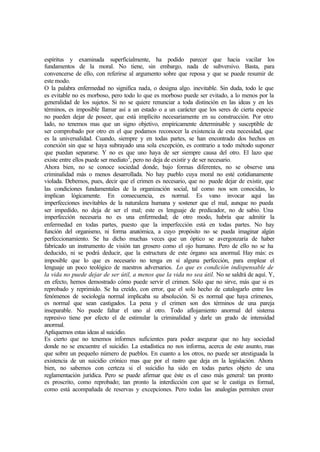 espíritus y examinada superficialmente, ha podido parecer que hacia vacilar los
fundamentos de la moral. No tiene, sin embargo, nada de subversivo. Basta, para
convencerse de ello, con referirse al argumento sobre que reposa y que se puede resumir de
este modo.
O la palabra enfermedad no significa nada, o designa algo. inevitable. Sin duda, todo le que
es evitable no es morboso, pero todo lo que es morboso puede ser evitado, a lo menos por la
generalidad de los sujetos. Si no se quiere renunciar a toda distinción en las ideas y en les
términos, es imposible llamar así a un estado o a un carácter que los seres de cierta especie
no pueden dejar de poseer, que está implícito necesariamente en su construcción. Por otro
lado, no tenemos mas que un signo objetivo, empíricamente determinable y susceptible de
ser comprobado por otro en el que podamos reconocer la existencia de esta necesidad, que
es la universalidad. Cuando, siempre y en todas partes, se han encontrado dos hechos en
conexión sin que se haya subrayado una sola excepción, es contrario a todo método suponer
que puedan separarse. Y no es que uno haya de ser siempre causa del otro. El lazo que
existe entre ellos puede ser mediato2
, pero no deja de existir y de ser necesario.
Ahora bien, no se conoce sociedad donde, bajo formas diferentes, no se observe una
criminalidad más o menos desarrollada. No hay pueblo cuya moral no esté cotidianamente
violada. Debemos, pues, decir que el crimen es necesario, que no puede dejar de existir, que
las condiciones fundamentales de la organización social, tal como nos son conocidas, lo
implican lógicamente. En consecuencia, es normal. Es vano invocar aquí las
imperfecciones inevitables de la naturaleza humana y sostener que el mal, aunque no pueda
ser impedido, no deja de ser el mal; este es lenguaje de predicador, no de sabio. Una
imperfección necesaria no es una enfermedad; de otro modo, habría que admitir la
enfermedad en todas partes, puesto que la imperfección está en todas partes. No hay
función del organismo, ni forma anatómica, a cuyo propósito no se pueda imaginar algún
perfeccionamiento. Se ha dicho muchas veces que un óptico se avergonzaría de haber
fabricado un instrumento de visión tan grosero como el ojo humano. Pero de ello no se ha
deducido, ni se podrá deducir, que la estructura de este órgano sea anormal. Hay más: es
imposible que lo que es necesario no tenga en sí alguna perfección, para emplear el
lenguaje un poco teológico de nuestros adversarios. Lo que es condición indispensable de
la vida no puede dejar de ser útil, a menos que la vida no sea útil. No se saldrá de aquí. Y,
en efecto, hemos demostrado cómo puede servir el crimen. Sólo que no sirve, más que si es
reprobado y reprimido. Se ha creído, con error, que el solo hecho de catalogarlo entre los
fenómenos de sociología normal implicaba su absolución. Si es normal que haya crímenes,
es normal que sean castigados. La pena y el crimen son dos términos de una pareja
inseparable. No puede faltar el uno al otro. Todo aflojamiento anormal del sistema
represivo tiene por efecto el de estimular la criminalidad y darle un grado de intensidad
anormal.
Apliquemos estas ideas al suicidio.
Es cierto que no tenemos informes suficientes para poder asegurar que no hay sociedad
donde no se encuentre el suicidio. La estadística no nos informa, acerca de este asunto, mas
que sobre un pequeño número de pueblos. En cuanto a los otros, no puede ser atestiguada la
existencia de un suicidio crónico mas que por el rastro que deja en la legislación. Ahora
bien, no sabemos con certeza si el suicidio ha sido en todas partes objeto de una
reglamentación jurídica. Pero se puede afirmar que éste es el caso más general: tan pronto
es proscrito, como reprobado; tan pronto la interdicción con que se le castiga es formal,
como está acompañada de reservas y excepciones. Pero todas las analogías permiten creer
 