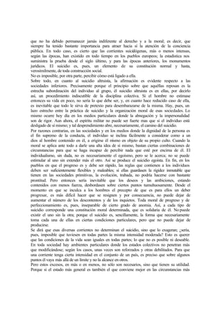 que no ha debido permanecer jamás indiferente al derecho y a la moral; es decir, que
siempre ha tenido bastante importancia para atraer hacia sí la atención de la conciencia
pública. En todo caso, es cierto que las corrientes suicidógenas, más o menos intensas,
según las épocas, han existido en todo tiempo en los pueblos europeos; la estadística nos
suministra la prueba desde el siglo último, y para las épocas anteriores, los monumentos
jurídicos. El suicidio es, pues, un elemento de su constitución normal y hasta,
verosímilmente, de toda construcción social.
No es imposible, por otra parte, percibir cómo está ligado a ella.
Sobre todo, en cuanto al suicidio altruista, la afirmación es evidente respecto a las
sociedades inferiores. Precisamente porque el principio sobre que aquéllas reposan es la
estrecha subordinación del individuo al grupo, él suicidio altruista es en ellas, por decirlo
así, un procedimiento indiscutible de la disciplina colectiva. Si el hombre no estimase
entonces su vida en poco, no sería lo que debe ser, y, en cuanto hace reducido caso de ella,
es inevitable que todo le sirva de pretexto para desembarazarse de la misma. Hay, pues, un
lazo estrecho entre la práctica de suicidio y la organización moral de esas sociedades. Lo
mismo ocurre hoy día en los medios particulares donde la abnegación y la impersonalidad
son de rigor. Aun ahora, el espíritu militar no puede ser fuerte mas que si el individuo está
desligado de sí mismo; y tal desprendimiento abre, necesariamente, el camino del suicidio.
Por razones contrarias, en las sociedades y en los medios donde la dignidad de la persona es
el fin supremo de la conducta, el individuo se inclina fácilmente a considerar como a un
dios al hombre contenido en él, a erigirse él mismo en objeto de su propio culto. Cuando la
moral se aplica ante todo a darle una alta idea de sí mismo, bastan ciertas combinaciones de
circunstancias para que se haga incapaz de percibir nada que esté por encima de él. El
individualismo, sin duda, no es necesariamente el egoísmo, pero se le acerca; no se puede
estimular al uno sin extender más el otro. Así se produce el suicidio egoísta. En fin, en los
pueblos en que el progreso es y debe ser rápido, las reglas que contienen a los individuos
deben ser suficientemente flexibles y maleables; si ellas guardasen la rigidez inmutable que
tienen en las sociedades primitivas, la evolución, trabada, no podría hacerse con bastante
prontitud. Pero entonces sería inevitable que los deseos y las ambiciones, estando
contenidos con menos fuerza, desbordasen sobre ciertos puntos tumultuosamente. Desde el
momento en que se inculca a los hombres el precepto de que es para ellos un deber
progresar, es más difícil hacer que se resignen y por consecuencia, no puede dejar de
aumentar el número de los descontentos y de los inquietos. Toda moral de progreso y de
perfeccionamiento es, pues, inseparable de cierto grado de anomia. Así, a cada tipo de
suicidio corresponde una constitución moral determinada, que es solidaria de él. No puede
existir el uno sin la otra; porque el suicidio es, sencillamente, la forma que necesariamente
toma cada una de ellas en ciertas condiciones particulares, pero que no puede dejar de
producirse.
Se dirá que esas diversas corrientes no determinan el suicidio, sino que lo exageran; ¿sería,
pues, imposible que tuviesen en todas partes la misma intensidad moderada? Esto es querer
que las condiciones de la vida sean iguales en todas partes; lo que no es posible ni deseable.
En toda sociedad hay ambientes particulares donde los estados colectivos no penetran más
que modificándose; según los casos, unas veces son reforzados y otras debilitados. Para que
una corriente tenga cierta intensidad en el conjunto de un país, es preciso que sobre algunos
puntos él vaya más allá de un límite y no la alcance en otros.
Pero estos excesos, en más o en menos, no sólo son necesarios, sino que tienen su utilidad.
Porque si el estado más general es también el que conviene mejor en las circunstancias más
 
