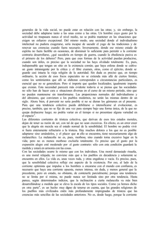 generales de la vida social, no puede estar en relación con las otras; y, sin embargo, la
sociedad debe adaptarse tanto a las unas como a las otras. Un hombre cuyo gusto por la
actividad no traspasara nunca el nivel medio, no se podría mantener en las situaciones que
exigen un esfuerzo excepcional. Del mismo modo, una sociedad donde el individualismo
intelectual no pudiera exagerarse, sería incapaz de sacudir el yugo de las tradiciones y de
renovar sus creencias cuando fuera necesario. Inversamente, donde ese mismo estado de
espíritu no fuera factible en ocasiones, de disminuir lo suficiente para permitir a la corriente
contraria desarrollarse, ¿qué sucedería en tiempo de guerra, cuando la obediencia pasiva es
el primero de los deberes? Pero, para que esas formas de la actividad puedan producirse,
cuando son útiles, es preciso que la sociedad no las haya olvidado totalmente. Es, pues,
indispensable que tengan un sitio en la existencia común; que haya esferas donde se cultive
un gusto intransigente por la crítica y el libre examen, otras, como el ejército, donde se
guarde casi intacta la vieja religión de la autoridad. Sin duda es preciso que, en tiempo
ordinario, la acción de esos focos especiales no se extienda más allá de ciertos límites;
como los sentimientos que allí se elaboran corresponden a circunstancias particulares, es
esencial que no se generalicen. Pero sí importa que queden localizados; igualmente importa
que existan. Esta necesidad parecerá más evidente todavía si se piensa que las sociedades
no sólo han de hacer cara a situaciones diversas en el curso de un mismo período, sino que
no pueden mantenerse sin transformarse. Las proporciones normales del individualismo y
del altruismo, que convienen a los pueblos modernos, no serán las mismas dentro de un
siglo. Ahora bien, el porvenir no sería posible si no se dieran los gérmenes en el presente.
Para que una tendencia colectiva pueda debilitarse o intensificarse al evolucionar, es
preciso, también, que no se fije de una vez para siempre bajo una forma única, de la que no
quepa deshacerse luego; no podría variar en el tiempo si no presentase alguna variedad en
el espacio3
.
Las diferentes corrientes de tristeza colectiva, que derivan de esos tres estados morales,
dejan de tener su razón de ser, con tal de que no sean excesivas. En efecto, es un error creer
que la alegría sin mezcla sea el estado normal de la sensibilidad. El hombre no podría vivir
si fuera enteramente refractario a la tristeza. Hay muchos dolores a los que no es posible
adaptarse sino amándolos, y el placer que en ello se encuentra, tiene necesariamente algo de
melancólico. La melancolía no es, pues, morbosa, sino cuando toma excesivo lugar en la
vida; pero no es menos morboso excluirla totalmente. Es preciso que el gusto por la
expansión alegre esté moderado por el gusto contrario: sólo con esta condición guardará la
medida y estará en armonía con las cosas.
Con las sociedades ocurre lo mismo que con los individuos. Una moral demasiado risueña,
es una moral relajada; no conviene más que a los pueblos en decadencia y solamente se
encuentra en ellos. La vida es, unas veces ruda, y otras engañosa o vacía. Es preciso, pues,
que la sensibilidad colectiva refleje ese aspecto de la existencia. Por eso, al lado de la
corriente optimista que impulsa a los hombres a encararse con el mundo con confianza, es
necesario que haya una corriente opuesta, menos intensa, sin duda, y menos general que la
precedente, pero en estado, no obstante, de contenerle parcialmente; porque una tendencia
no se limita por sí misma, no puede nunca ser limitada sino por otra tendencia. Hasta
parece, según determinados indicios, que la inclinación a cierta melancolía va más bien
desarrollándose a medida que se eleva la escala de los tipos sociales. Como ya hemos dicho
en otra parte4
, es un hecho muy digno de tenerse en cuenta, que las grandes religiones de
los pueblos más civilizados estén más profundamente impregnadas de tristeza que las
creencias más sencillas de las sociedades anteriores. No es, desde luego, porque la corriente
 