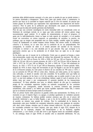 pesimista deba definitivamente sumergir a la otra; pero es prueba de que no pierde terreno y
no parece destinada a desaparecer. Ahora bien, para que pueda existir y mantenerse, es
preciso que haya en la sociedad un órgano especial que le sirva de sustrato. Se precisa que
existan grupos de individuos que representen más especialmente esta disposición del humor
colectivo. Pero la parte de la población que desempeña este papel, es necesariamente
aquella en que las ideas del suicidio germinen más fácilmente.
Pero de que una corriente suicidógena de cierta intensidad debe ser considerada como un
fenómeno de sociología normal, no se sigue que toda corriente del mismo género tenga
necesariamente igual carácter. Si el espíritu de renunciamiento, el amor al progreso, el
gusto por la individualización, tienen su lugar en toda especie de sociedad, y si no pueden
existir sin convertirse, en ciertos respectos, en generadores de suicidios, es preciso, sin
embargo, que no tengan esta propiedad sino en cierta medida, variable según los pueblos.
Carece de fundamento en cuanto traspasa ciertos límites. Del mismo modo, la inclinación
colectiva a la tristeza, no es sana sino con la condición de no ser preponderante. Por
consiguiente, la cuestión de saber si el estado presente del suicidio en las naciones
civilizadas es normal o no, está decidida por lo que precede. Hay que averiguar si la
agravación enorme que se ha producido en él desde hace un siglo no es de origen
patológico.
Se ha dicho que era el rescate de la civilización. Cierto que es general en Europa, y tanto
más pronunciada, cuanto más alto grado de cultura han alcanzado las naciones. Ha sido, en
efecto, de 411 por 100 en Prusia, de 1826 a 1890; de 385 por 100 en Francia, de 1826 a
1888; de 318 por 100 en la Austria alemana, de 1841 a 1877; de 238 por 100 en Sajonia, de
1841 a 1875; de 212 por 100 en Bélgica, de 1841 a 1889; de 72 por 100 solamente en
Suecia, de 1841 a 1871-75; de 35 por 100 en Dinamarca, durante el mismo período. Italia,
después de 1870, es decir, luego del movimiento en que ha llegado a ser uno de los agentes
de la civilización europea, ha visto pasar el efectivo de sus suicidios de 788 casos a 1.653, o
sea un aumento de 109 por 100 en veinte años. Además, por todas partes, en las regiones
más cultivadas, es donde el suicidio está más extendido. Se ha podido creer que había un
lazo entre el progreso de las luces y el de los suicidios, que no podía ocurrir el uno sin el
otro5
; es una tesis análoga a la de ese criminólogo italiano, según el cual el aumento de los
delitos tiene por causa y por compensación el aumento paralelo de las transacciones
económicas6
. Si fuera admitida esas tesis, se deberla deducir de ella que la constitución
propia de las sociedades superiores implica un estimulo excepcional de las corrientes
suicidógenas; por consiguiente, siendo necesaria la extrema violencia que presentan
actualmente, sería normal y no habría que tomar medidas especiales contra ella, a menos
que no se tomasen al mismo tiempo contra la civilización7
.
Pero un primer hecho debe ponernos en guardia contra este razonamiento. En Roma, en el
momento en que el imperio llegó a su apogeo, se produjo igualmente un verdadero aumento
de muertes voluntarias. Se hubiera podido sostener entonces que ello era el precio del
desarrollo intelectual a que se había llegado, y que es ley de los pueblos cultos suministrar
al suicidio un número muy grande de víctimas. Pero la continuidad de la historia ha
demostrado cuán poco fundada era semejante inducción, porque esta epidemia de suicidios
sólo duró cierto tiempo, mientras que la cultura romana sobrevivió. No sólo se asimilaron
las sociedades cristianas sus frutos mejores, sino que, desde el siglo XVI, después de la
invención de la imprenta, después del Renacimiento y de la Reforma, aquéllas
sobrepasaron, y con mucho, el más alto nivel a que llegaran nunca las sociedades antiguas.
Y, sin embargo, hasta el siglo XVIII, el suicidio sólo se desarrolló débilmente. No era,
 