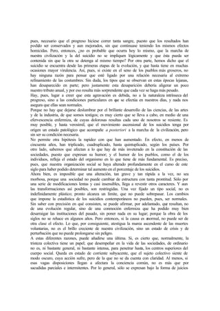 pues, necesario que el progreso hiciese correr tanta sangre, puesto que los resultados han
podido ser conservados y aun mejorados, sin que continuase teniendo los mismos efectos
homicidas. Pero, entonces, ¿no es probable que ocurra hoy lo mismo, que la marcha de
nuestra civilización y la del suicidio no se impliquen lógicamente y que ésta pueda ser
contenida sin que la otra se detenga al mismo tiempo? Por otra parte, hemos dicho que el
suicidio se encuentra desde las primeras etapas de la evolución, y que hasta tiene en muchas
ocasiones mayor virulencia. Así, pues, si existe en el seno de los pueblos más groseros, no
hay ninguna razón para pensar que esté ligado por una relación necesaria al extremo
refinamiento de las costumbres. Sin duda, los tipos que se observan en estas épocas lejanas,
han desaparecido en parte; pero justamente esta desaparición debería aligerar un poco
nuestro tributo anual, y por eso resulta más sorprendente que cada vez se haga más pesado.
Hay, pues, lugar a creer que esta agravación es debida, no a la naturaleza intrínseca del
progreso, sino a las condiciones particulares en que se efectúa en nuestros días, y nada nos
asegura que ellas sean normales.
Porque no hay que dejarse deslumbrar por el brillante desarrollo de las ciencias, de las artes
y de la industria, de que somos testigos; es muy cierto que se lleva a cabo, en medio de una
efervescencia enfermiza, de cuyas dolorosas resultas cada uno de nosotros se resiente. Es
muy posible, y hasta verosímil, que el movimiento ascensional de los suicidios tenga por
origen un estado patológico que acompañe a posteriori a la marcha de la civilización, pero
sin ser su condición necesaria.
No permite otra hipótesis la rapidez con que han aumentado. En efecto, en menos de
cincuenta años, han triplicado, cuadruplicado, hasta quintuplicado, según los países. Por
otro lado, sabemos que afectan a lo que hay de más inveterado en la constitución de las
sociedades, puesto que expresan su humor; y el humor de los pueblos, como el de los
individuos, refleja el estado del organismo en lo que tiene de más fundamental. Es preciso,
pues, que nuestra organización social se haya alterado profundamente en el curso de este
siglo para haber podido determinar tal aumento en el porcentaje de los suicidios.
Ahora bien, es imposible que una alteración, tan grave y tan rápida a la vez, no sea
morbosa, porque una sociedad no puede cambiar de estructura con tanta prontitud. Sólo por
una serie de modificaciones lentas y casi insensibles, llega a revestir otros caracteres. Y aun
las transformaciones así posibles, son restringidas. Una vez fijado un tipo social, no es
indefinidamente plástico; pronto alcanza un límite, que no puede sobrepasar. Los cambios
que impone la estadística de los suicidios contemporáneos no pueden, pues, ser normales.
Sin saber con precisión en qué consisten, se puede afirmar, por adelantado, que resultan, no
de una evolución regular, sino de una conmoción enfermiza que ha podido muy bien
desarraigar las instituciones del pasado, sin poner nada en su lugar; porque la obra de los
siglos no se rehace en algunos años. Pero entonces, si la causa es anormal, no puede ser de
otra clase el efecto. Lo que, por consiguiente, atestigua la marea ascendente de las muertes
voluntarias, no es el brillo creciente de nuestra civilización, sino un estado de crisis y de
perturbación que no puede prolongarse sin peligro.
A estas diferentes razones, puede añadirse una última. Si, es cierto que, normalmente, la
tristeza colectiva tiene un papel; que desempeñar en la vida de las sociedades, de ordinario
no es, ni bastante general, ni bastante intensa, para penetrar hasta, los centros superiores del
cuerpo social. Queda en estado de corriente subyacente, que el sujeto colectivo siente de
modo oscuro, cuya acción sufre, pero de la que no se da cuenta con claridad. Al menos, si
esas vagas disposiciones llegan a afectara la conciencia común, no es más que por
sacudidas parciales e intermitentes. Por lo general, sólo se expresan bajo la forma de juicios
 