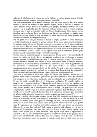 Además, el solo hecho de la muerte que se ha infligido la víctima, inspira, a pesar de todo,
demasiada compasión para que, la censura pueda ser inexorable.
Por todas estas razones, no se podrían promulgar más que penas morales. Sólo sería posible
rehusar al suicida los honores de una sepultura regular, privar al autor de la tentativa de
ciertos derechos civiles, políticos o de familia, por ejemplo, de algunas atributos del poder
paterno y de la elegibilidad para las funciones públicas. Creemos que la opinión aceptaría,
sin pena, que el que ha intentado eludir sus deberes fundamentales, fuese atacado en sus
derechos correspondientes. Pero, por legítimas que fuesen esas medidas, no podrían tener
nunca más que una influencia muy secundaria; es pueril sospechar que fueran bastante para
contener una corriente de semejante violencia.
Por otra parte, por sí solas, no atacarían el mal en su origen. En efecto, si hemos renunciado
a prohibir legalmente el suicidio, es porque sentimos de un modo escaso sus inmoralidades.
Le dejamos desenvolverse en libertad, porque no nos repugna hoy en el mismo grado que
en otro tiempo. Pero no es con disposiciones legislativas como se podría despertar nunca
nuestra sensibilidad moral. No depende del legislador el que un hecho se nos aparezca o no
como moralmente odioso. Cuando la ley reprime actos que el sentimiento público juzga
inofensivos, es la ley la que nos indigna y no el acto que castiga.
Nuestra excesiva tolerancia respecta al suicidio procede de que, como se ha generalizado el
estado de espíritu de donde deriva, no podemos condenarlo sin condenamos a nosotros
mismos; estamos demasiado impregnados de él, para no excusarlo en parte. Pero entonces,
el único medio de hacernos más severos es actuar directamente sobre la corriente pesimista,
reconducirla a su cauce normal y contenerla allí, sustrayendo a su acción la generalidad de
las conciencias y afirmándolas. Una vez que hayan vuelto a su situación normal,
reaccionarán como deben contra todo lo que las ofenda. No será ya necesario imaginar un
completo sistema represivo; se instituirá por sí mismo, bajo la presión de las necesidades.
Hasta entonces resultaría artificial el hacerlo y, por consiguiente, sin ninguna utilidad.
¿No sería la educación el medio más seguro de obtener ese resultado? Puesto que ella
permite actuar sobre los caracteres, ¿no bastaría que se les formase de modo que resultaran
más enérgicos, y por ello, menos indulgentes para las voluntades que se abandonan? Esto es
lo que ha creído Morselli. Para él, el tratamiento profiláctico del suicidio radica por
completo en el precepto siguiente11
: “Desarrollar en el hombre el poder de coordinar sus
ideas y sus sentimientos, a fin de que esté en estado de perseguir un fin determinado en la
vida; en una palabra: dar al carácter moral fuerza y energía”. Un pensador de una escuela
completamente distinta llega a la misma conclusión: “¿Cómo; dice M. Franck, atacar al
suicidio en su causa? Mejorando la gran obra de la educación, trabajando para desarrollar
no sólo las inteligencias, sino los caracteres; no sólo las ideas, sino las convicciones”12
.
Pero esto es atribuir a la educación un poder que no tiene. Ella no es más que la imagen y el
reflejo de la sociedad; la imita y la reproduce; en resumen: no la crea. La educación es sana
cuando los pueblos están sanos; pero se corrompe con ellos, sin poder modificarse por sí
misma. Si el medio moral está viciado, como los maestros mismos viven en él, no pueden
dejar de impregnarse de él; ¿cómo imprimirían entonces a los que forman una orientación
diferente de la que han recibido? Cada nueva generación está educada por la que la
precede; ha de corregirse, pues, ésta para corregir a la que la sigue. Es dar vueltas a una
rueda. Puede ocurrir que, a largos intervalos, surja alguien cuyas ideas y aspiraciones se
adelanten a las de sus contemporáneos; pero la constitución moral de los pueblos no se
rehace con individualidades aisladas. Sin duda nos complace creer que una voz elocuente
baste para transformar como por encanto la materia social; pero en ésta como en otras
 