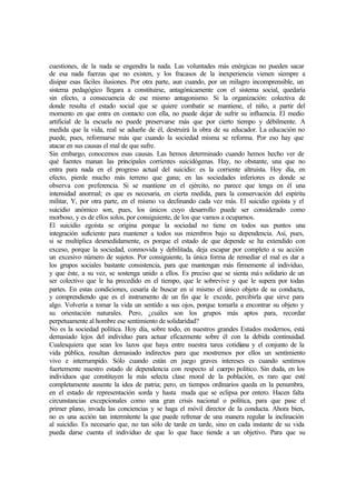 cuestiones, de la nada se engendra la nada. Las voluntades más enérgicas no pueden sacar
de esa nada fuerzas que no existen, y los fracasos de la inexperiencia vienen siempre a
disipar esas fáciles ilusiones. Por otra parte, aun cuando, por un milagro incomprensible, un
sistema pedagógico llegara a constituirse, antagónicamente con el sistema social, quedaría
sin efecto, a consecuencia de ese mismo antagonismo. Si la organización: colectiva de
donde resulta el estado social que se quiere combatir se mantiene, el niño, a partir del
momento en que entra en contacto con ella, no puede dejar de sufrir su influencia. El medio
artificial de la escuela no puede preservarse más que por cierto tiempo y débilmente. A
medida que la vida, real se adueñe de él, destruirá la obra de su educador. La educación no
puede, pues, reformarse más que cuando la sociedad misma se reforma. Por eso hay que
atacar en sus causas el mal de que sufre.
Sin embargo, conocemos esas causas. Las hemos determinado cuando hemos hecho ver de
qué fuentes manan las principales corrientes suicidógenas. Hay, no obstante, una que no
entra para nada en el progreso actual del suicidio: es la corriente altruista. Hoy día, en
efecto, pierde mucho más terreno que gana; en las sociedades inferiores es donde se
observa con preferencia. Si se mantiene en el ejército, no parece que tenga en él una
intensidad anormal; es que es necesaria, en cierta medida, para la conservación del espíritu
militar, Y, por otra parte, en el mismo va declinando cada vez más. El suicidio egoísta y el
suicidio anómico son, pues, los únicos cuyo desarrollo puede ser considerado como
morboso, y es de ellos solos, por consiguiente, de los que vamos a ocuparnos.
El suicidio egoísta se origina porque la sociedad no tiene en todos sus puntos una
integración suficiente para mantener a todos sus miembros bajo su dependencia. Así, pues,
si se multiplica desmedidamente, es porque el estado de que depende se ha extendido con
exceso, porque la sociedad, conmovida y debilitada, deja escapar por completo a su acción
un excesivo número de sujetos. Por consiguiente, la única forma de remediar el mal es dar a
los grupos sociales bastante consistencia, para que mantengan más firmemente al individuo,
y que éste, a su vez, se sostenga unido a ellos. Es preciso que se sienta más solidario de un
ser colectivo que le ha precedido en el tiempo, que le sobrevive y que le supera por todas
partes. En estas condiciones, cesaría de buscar en sí mismo el único objeto de su conducta,
y comprendiendo que es el instrumento de un fin que le excede, percibirla que sirve para
algo. Volvería a tomar la vida un sentido a sus ojos, porque tomarla a encontrar su objeto y
su orientación naturales. Pero, ¿cuáles son los grupos más aptos para, recordar
perpetuamente al hombre ese sentimiento de solidaridad?
No es la sociedad política. Hoy día, sobre todo, en nuestros grandes Estados modernos, está
demasiado lejos del individuo para actuar eficazmente sobre él con la debida continuidad.
Cualesquiera que sean los lazos que haya entre nuestra tarea cotidiana y el conjunto de la
vida pública, resultan demasiado indirectos para que mostremos por ellos un sentimiento
vivo e interrumpido. Sólo cuando están en juego graves intereses es cuando sentimos
fuertemente nuestro estado de dependencia con respecto al cuerpo político. Sin duda, en los
individuos que constituyen la más selecta clase moral de la población, es raro que esté
completamente ausente la idea de patria; pero, en tiempos ordinarios queda en la penumbra,
en el estado de representación sorda y hasta muda que se eclipsa por entero. Hacen falta
circunstancias excepcionales como una gran crisis nacional o política, para que pase el
primer plano, invada las conciencias y se haga el móvil director de la conducta. Ahora bien,
no es una acción tan intermitente la que puede refrenar de una manera regular la inclinación
al suicidio. Es necesario que, no tan sólo de tarde en tarde, sino en cada instante de su vida
pueda darse cuenta el individuo de que lo que hace tiende a un objetivo. Para que su
 