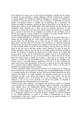 entre naciones de la misma raza, las más extremas divergencias. Mientras que los eslavos,
en general, son poco inclinados a matarse, Bohemia y Moravia constituyen una excepción.
La primera produce 158 suicidios por millón de habitantes y la segunda, 136; mientras que
la Carniola no tiene más que 46, la Croacia, 30 y la Dalmacia, 14. Igualmente, de todos los
pueblos celta-romanos, Francia se distingue por la importancia de su aportación: 150
suicidios por millón de habitantes, mientras que Italia, en igual época, no da más que 30, y
España menos todavía. Es muy difícil admitir, como quiere Morselli, que una diferencia tan
considerable puede explicarse por el hecho de que los elementos germánicos son más
numerosos en Francia que en los otros países latinos. Dando por supuesto que los pueblos
que se separan en esta forma de sus congéneres son también los más civilizados, existe el
derecho de preguntarse si lo que diferencia las sociedades y los grupos llamados étnicos no
es, sobre todo, el desigual desenvolvimiento de su civilización.
Entre los pueblos germánicos, la diversidad es mayor todavía; de los cuatro grupos que se
enlazan con esta variedad, hay tres mucho menos inclinados al suicidio que los eslavos y
que los latinos. Son los flamencos, que no tienen más que 50 suicidios (por millón); los
anglo-sajones, que sólo tienen 705
; en cuanto a los escandinavos, es verdad que Dinamarca
presenta la cifra elevada de 268 suicidios, pero Noruega no tiene más que 74,5 y Suecia, 84.
Es, pues, imposible atribuir la cifra de los suicidios daneses a la raza, puesto que en los dos
países en que esta raza es más pura, produce efectos contrarios. En suma, de todos los
pueblos germánicos, sólo hay uno que esté de una manera general fuertemente inclinado al
suicidio: los alemanes. Si tomamos los términos en un sentido riguroso, no se tratará aquí
de una cuestión de raza, sino de nacionalidad. Sin embargo, como no se ha demostrado la
existencia de un tipo alemán que sea, en parte hereditario, se puede convenir en extender
hasta este extremo límite, el sentido de la palabra, y decir que, en los pueblos de raza
alemana, el suicidio está más desarrollado que en la mayor parte de las sociedades celto-
romanas, eslavas y aun anglo-sajonas y escandinavas. Pero ésta es la única conclusión que
puede sacarse de las cifras que preceden. Y ésta casi es la única en que una cierta influencia
de los caracteres étnicos pudiera sospecharse con alguina razón. Vamos a ver aún cómo en
realidad la raza no influye para nada en el suicidio.
En efecto, para poder atribuir a esta causa la tendencia de los alemanes por el suicidio, no
basta con probar que ésta sea general en Alemania, pues esta generalidad pudiera ser debida
a la naturaleza propia de la civilización del país. Sería precioso haber demostrado que dicha
tendencia está ligada a un estado hereditario del organismo alemán, que es un rasgo
permanente del tipo, y que subsiste aun cuando el medio social cambie. Sólo con esta
condición, podríamos ver en él un producto de la raza. Investiguemos, pues, si fuera de
Alemania, y una vez que se haya asociado a la vida de otros pueblos y aclimatado en
civilizaciones diferentes, el alemán conserva su triste primacía.
Austria nos ofrece, para responder a esta pregunta, una experiencia completa. Los alemanes
se han mezclado allí, en proporciones muy diferentes, según las provincias, a una población
cuyos orígenes étnicos son completamente distintos. Veamos, pues, si su presencia ha
tenido como efecto el de elevar la cifra de los suicidios. El cuadro VII marca para cada
provincia, al mismo tiempo que la cifra media de los suicidios durante el quinquenio 1872–
77, la importancia numérica de los elementos alemanes. Teniendo en cuenta la naturaleza
de los idiomas empleados, es como se ha hecho la determinación de la parote
correspondiente a cada raza; y aunque este criterio no sea de una rigurosa exactitud, es el
más seguro de que nos podemos servir.
 