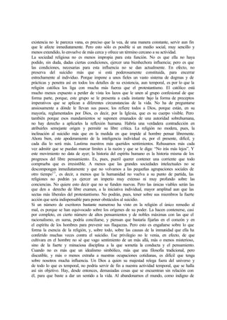 existencia no le parezca vana, es preciso que la vea, de una manera constante, servir aun fin
que le afecte inmediatamente. Pero esto sólo es posible si un medio social, muy sencillo y
menos extendido, lo envuelve de más cerca y ofrece un término cercano a su actividad.
La sociedad religiosa no es menos impropia para esta función. No es que ella no haya
podido, sin duda, dadas ciertas condiciones, ejercer una bienhechora influencia; pero es que
las condiciones, necesarias para esta influencia no se dan actualmente. En efecto, no
preserva del suicidio más que si está poderosamente constituida, para encerrar
estrechamente al individuo. Porque impone a unos fieles un vasto sistema de dogmas y de
prácticas y penetra así en todos los detalles de su existencia, aun temporal, es por lo que la
religión católica los liga con mucha más fuerza que el protestantismo. El católico está
mucho menos expuesto a perder de vista los lazos que le unen al grupo confesional de que
forma parte, porque, este grupo se le presenta a cada instante bajo la forma de preceptos
imperativos que se aplican a diferentes circunstancias de la vida. No ha de preguntarse
ansiosamente a dónde le llevan sus pasos; los refiere todos a Dios, porque están, en su
mayoría, reglamentados por Dios, es decir, por la Iglesia, que es su cuerpo visible. Pero
también porque esos mandamientos se suponen emanados de una autoridad sobrehumana,
no hay derecho a aplicarles la reflexión humana. Habría una verdadera contradicción en
atribuirles semejante origen y permitir su libre crítica. La religión no modera, pues, la
inclinación al suicidio más que en la medida en que impide al hombre pensar libremente.
Ahora bien, este apoderamiento de la inteligencia individual es, por el presente, difícil, y
cada día lo será más. Lastima nuestros más queridos sentimientos. Rehusamos más cada
vez admitir que se puedan marcar límites a la razón y que se le diga: “No irás más lejos”. Y
este movimiento no data de ayer; la historia del espíritu humano es la historia misma de los
progresos del libre pensamiento. Es, pues, pueril querer contener una corriente que todo
comprueba que es irresistible. A menos que las grandes sociedades intelectuales no se
descompongan inmediatamente y que no volvamos a las pequeñas agrupaciones sociales de
otro tiempo13
, es decir, a menos que la humanidad no vuelva a su punto de partida, las
religiones no podrán ya ejercer un imperio muy extenso ni muy profundo sobre las
conciencias. No quiere esto decir que no se funden nuevas. Pero las únicas viables serán las
que den a derecho de libre examen, a la iniciativa individual, mayor amplitud aun que las
sectas más liberales del protestantismo. No podrán, pues, tener sobre sus miembros la fuerte
acción que sería indispensable para poner obstáculos al suicidio.
Si un número de escritores bastante numeroso ha visto en la religión el único remedio al
mal, es porque se han equivocado sobre los orígenes de su poder. La hacen contenerse, casi
por completo, en cierto número de altos pensamientos y de nobles máximas con las que el
racionalismo, en suma, podría conciliarse, y piensan que bastaría fijarlas en el corazón y en
el espíritu de los hombres para prevenir sus flaquezas. Pero esto es engañarse sobre lo que
forma la esencia de la religión, y, sobre todo, sobre las causas de la inmunidad que ella ha
conferido muchas veces contra el suicidio. Ese privilegio no le venia, en efecto, de que
cultivara en el hombre no sé que vago sentimiento de un más allá, más o menos misterioso,
sino de la fuerte y minuciosa disciplina a la que sometía la conducta y el pensamiento.
Cuando no es más que un idealismo simbólico, más que una filosofía tradicional, pero
discutible, y más o menos extraña a nuestras ocupaciones cotidianas, es difícil que tenga
sobre nosotros mucha influencia. Un Dios a quien su majestad relega fuera del universo y
de todo lo que es temporal, no podría servir de fin a nuestra actividad temporal, que se halla
así sin objetivo. Hay, desde entonces, demasiadas cosas que se encuentran sin relación con
él, para que baste a dar un sentido a la vida. Al abandonarnos el mundo, como indigno de
 