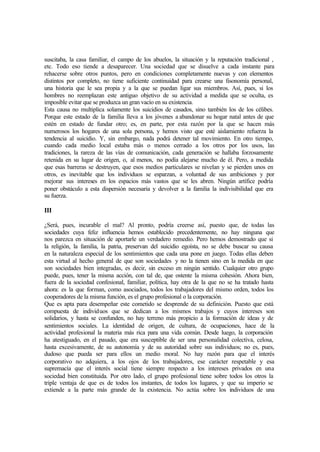 suscitaba, la casa familiar, el campo de los abuelos, la situación y la reputación tradicional ,
etc. Todo eso tiende a desaparecer. Una sociedad que se disuelve a cada instante para
rehacerse sobre otros puntos, pero en condiciones completamente nuevas y con elementos
distintos por completo, no tiene suficiente continuidad para crearse una fisonomía personal,
una historia que le sea propia y a la que se puedan ligar sus miembros. Así, pues, si los
hombres no reemplazan este antiguo objetivo de su actividad a medida que se oculta, es
imposible evitar que se produzca un gran vacío en su existencia.
Esta causa no multiplica solamente los suicidios de casados, sino también los de los célibes.
Porque este estado de la familia lleva a los jóvenes a abandonar su hogar natal antes de que
estén en estado de fundar otro; es, en parte, por esta razón por la que se hacen más
numerosos los hogares de una sola persona, y hemos visto que esté aislamiento refuerza la
tendencia al suicidio. Y, sin embargo, nada podrá detener tal movimiento. En otro tiempo,
cuando cada medio local estaba más o menos cerrado a los otros por los usos, las
tradiciones, la rareza de las vías de comunicación, cada generación se hallaba forzosamente
retenida en su lugar de origen, o, al menos, no podía alejarse mucho de él. Pero, a medida
que esas barreras se destruyen, que esos medios particulares se nivelan y se pierden unos en
otros, es inevitable que los individuos se esparzan, a voluntad de sus ambiciones y por
mejorar sus intereses en los espacios más vastos que se les abren. Ningún artífice podría
poner obstáculo a esta dispersión necesaria y devolver a la familia la indivisibilidad que era
su fuerza.
III
¿Será, pues, incurable el mal? Al pronto, podría creerse así, puesto que, de todas las
sociedades cuya feliz influencia hemos establecido precedentemente, no hay ninguna que
nos parezca en situación de aportarle un verdadero remedio. Pero hemos demostrado que si
la religión, la familia, la patria, preservan del suicidio egoísta, no se debe buscar su causa
en la naturaleza especial de los sentimientos que cada una pone en juego. Todas ellas deben
esta virtud al hecho general de que son sociedades y no la tienen sino en la medida en que
son sociedades bien integradas, es decir, sin exceso en ningún sentido. Cualquier otro grupo
puede, pues, tener la misma acción, con tal de, que ostente la misma cohesión. Ahora bien,
fuera de la sociedad confesional, familiar, política, hay otra de la que no se ha tratado hasta
ahora: es la que forman, como asociados, todos los trabajadores del mismo orden, todos los
cooperadores de la misma función, es el grupo profesional o la corporación.
Que es apta para desempeñar este cometido se desprende de su definición. Puesto que está
compuesta de individuos que se dedican a los mismos trabajos y cuyos intereses son
solidarios, y hasta se confunden, no hay terreno más propicio a la formación de ideas y de
sentimientos sociales. La identidad de origen, de cultura, de ocupaciones, hace de la
actividad profesional la materia más rica para una vida común. Desde luego, la corporación
ha atestiguado, en el pasado, que era susceptible de ser una personalidad colectiva, celosa,
hasta excesivamente, de su autonomía y de su autoridad sobre sus individuos; no es, pues,
dudoso que pueda ser para ellos un medio moral. No hay razón para que el interés
corporativo no adquiera, a los ojos de los trabajadores, ese carácter respetable y esa
supremacía que el interés social tiene siempre respecto a los intereses privados en una
sociedad bien constituida. Por otro lado, el grupo profesional tiene sobre todos los otros la
triple ventaja de que es de todos los instantes, de todos los lugares, y que su imperio se
extiende a la parte más grande de la existencia. No actúa sobre los individuos de una
 