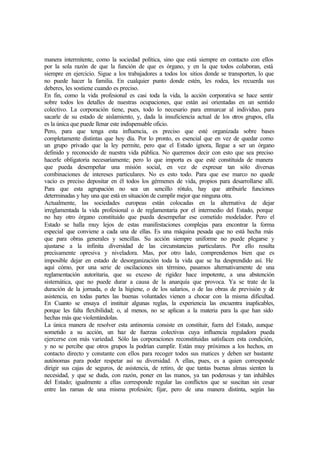 manera intermitente, como la sociedad política, sino que está siempre en contacto con ellos
por la sola razón de que la función de que es órgano, y en la que todos colaboran, está
siempre en ejercicio. Sigue a los trabajadores a todos los sitios donde se transporten, lo que
no puede hacer la familia. En cualquier punto donde estén, les rodea, les recuerda sus
deberes, les sostiene cuando es preciso.
En fin, como la vida profesional es casi toda la vida, la acción corporativa se hace sentir
sobre todos los detalles de nuestras ocupaciones, que están así orientadas en un sentido
colectivo. La corporación tiene, pues, todo lo necesario para enmarcar al individuo, para
sacarle de su estado de aislamiento, y, dada la insuficiencia actual de los otros grupos, ella
es la única que puede llenar este indispensable oficio.
Pero, para que tenga esta influencia, es preciso que esté organizada sobre bases
completamente distintas que hoy día. Por lo pronto, es esencial que en vez de quedar como
un grupo privado que la ley permite, pero que el Estado ignora, llegue a ser un órgano
definido y reconocido de nuestra vida pública. No queremos decir con esto que sea preciso
hacerle obligatoria necesariamente; pero lo que importa es que esté constituida de manera
que pueda desempeñar una misión social, en vez de expresar tan sólo diversas
combinaciones de intereses particulares. No es esto todo. Para que ese marco no quede
vacío es preciso depositar en él todos los gérmenes de vida, propios para desarrollarse allí.
Para que esta agrupación no sea un sencillo rótulo, hay que atribuirle funciones
determinadas y hay una que está en situación de cumplir mejor que ninguna otra.
Actualmente, las sociedades europeas están colocadas en la alternativa de dejar
irreglamentada la vida profesional o de reglamentaria por el intermedio del Estado, porque
no hay otro órgano constituido que pueda desempeñar ese cometido modelador. Pero el
Estado se halla muy lejos de estas manifestaciones complejas para encontrar la forma
especial que conviene a cada una de ellas. Es una máquina pesada que no está hecha más
que para obras generales y sencillas. Su acción siempre uniforme no puede plegarse y
ajustarse a la infinita diversidad de las circunstancias particulares. Por ello resulta
precisamente opresiva y niveladora. Mas, por otro lado, comprendemos bien que es
imposible dejar en estado de desorganización toda la vida que se ha desprendido así. He
aquí cómo, por una serie de oscilaciones sin término, pasamos alternativamente de una
reglamentación autoritaria, que su exceso de rigidez hace impotente, a una abstención
sistemática, que no puede durar a causa de la anarquía que provoca. Ya se trate de la
duración de la jornada, o de la higiene, o de los salarios, o de las obras de previsión y de
asistencia, en todas partes las buenas voluntades vienen a chocar con la misma dificultad.
En Cuanto se ensaya el instituir algunas reglas, la experiencia las encuentra inaplicables,
porque les falta flexibilidad; o, al menos, no se aplican a la materia para la que han sido
hechas más que violentándolas.
La única manera de resolver esta antinomia consiste en constituir, fuera del Estado, aunque
sometido a su acción, un haz de fuerzas colectivas cuya influencia reguladora pueda
ejercerse con más variedad. Sólo las corporaciones reconstituidas satisfacen esta condición,
y no se percibe que otros grupos la podrían cumplir. Están muy próximos a los hechos, en
contacto directo y constante con ellos para recoger todos sus matices y deben ser bastante
autónomas para poder respetar así su diversidad. A ellas, pues, es a quien corresponde
dirigir sus cajas de seguros, de asistencia, de retiro, de que tantas buenas almas sienten la
necesidad, y que se duda, con razón, poner en las manos, ya tan poderosas y tan inhábiles
del Estado; igualmente a ellas corresponde regular las conflictos que se suscitan sin cesar
entre las ramas de una misma profesión; fijar, pero de una manera distinta, según las
 