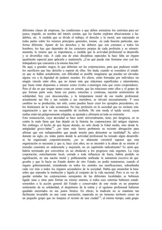 diferentes clases de empresas, las condiciones a que deben someterse los contratas para ser
justos; impedir, en nombre del interés común, que los fuertes exploten abusivamente a las
débiles, etc. A medida que se divide el trabajo, el derecho y la moral, aun reposando en
todas partes sobre los mismos principios generales, toman, en cada función particular, una
forma diferente. Aparte de los derechos y las deberes que son comunes a todos los
hombres, los hay que dependen de los caracteres propias de cada profesión y su número
aumenta, lo mismo que su importancia, a medida que la actividad profesional se desarrolla
y se diversifica más. A cada una de estas disciplinas especiales la hace falta un órgano
igualmente especial para aplicarla y mantenerla. ¿Con qué puede éste formarse sino con los
trabajadores que concurren a la misma función?
He aquí, a grandes rasgos, lo que deberían ser las corporaciones, para que pudiesen rendir
los sacrificios que hay derecho a esperar de ellas. Sin duda, cuando se considera el estado
en que se hallan actualmente, con dificultad es posible imaginarse que puedan ser elevadas
alguna vez a la dignidad de poderes morales. En efecto, están formadas por individuos sin
ningún vínculo entre ellos, que no tienen más que relaciones superficiales e intermitentes,
que hasta están dispuestas a mirarse como rivales o enemigos más que como cooperadores.
Pero el día en que tengan tantas cosas en común, que las relaciones entre ellos y el grupo de
que forman parte sean, hasta ese punto, estrechas y continuas, nacerán sentimientos de
solidaridad, hoy casi desconocidas, y la temperatura moral de ese medio profesional,
actualmente tan fría y tan extraña a sus miembros, se elevará necesariamente. Y esos
cambios no se producirán, tan sólo, como pueden hacer creer los ejemplos precedentes, en
los fenómenos de la vida económica. No hay profesión en la sociedad que no reclame esta
organización y que no sea susceptible de recibirla. De este moda el tejida social, cuyas
mallas están tan peligrosamente relajadas, se ajustada y afirmaría en toda su extensión.
Esta restauración, cuya necesidad se hace sentir universalmente, tiene, por desgracia, en su
contra la mala fama que han dejado en la historia las corporaciones del antiguo régimen.
Sin embargo, el hecho de que hayan durado, no sólo desde la Edad media, sino desde la
antigüedad greco-latina14
, ¿no tiene más fuerza probatoria su reciente abrogación para
afirmar que son indispensables que puede tenerla para demostrar su inutilidad? Si, salvo
durante un siglo, en, todas partes donde la actividad profesional ha tomado algún desarrollo
se ha organizado corporativamente, ¿no es altamente verosímil suponer que esta
organización es necesaria y que si, hace cien años, no se encontró a la altura de su misión el
remedio consistirá en enderezarla y mejorarla, no en suprimirla radicalmente? Es cierto que
habría terminado por convertirse en un obstáculo a los progresos más urgentes. La vieja
corporación, estrechamente local, cerrada a toda influencia de fuera, habría perdido su
significación, en una nación moral y políticamente unificada: la autonomía excesiva de que
gozaba y que la hacía un Estado dentro de otro Estado, no podía mantenerse, cuando el
órgano gubernamental, extendiendo en todos los sentidos sus ramificaciones, subordinaba
cada vez más a todos los órganos secundarios de la sociedad. Había que ensanchar la base
sobre que reposaba la institución y ligarla al conjunto de la vida nacional. Pero si en vez de
quedar aisladas las corporaciones semejantes de las diferentes localidades se hubiesen
ligado unas a otras para formar un mismo sistema, si todos esos sistemas hubiesen estado
sometidos a la acción general del Estado y conservados de este modo en un perpetuo
sentimiento de su solidaridad, el despotismo de la rutina y el egoísmo profesional hubieran
quedado encerrados en sus justos límites. En efecto, la tradición no se mantiene tan
fácilmente invariable en una vasta asociación, esparcida en un inmenso territorio como en
un pequeño grupo que no traspasa el recinto de una ciudad15
; al mismo tiempo, cada grupo
 