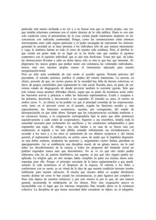 particular está menos inclinado a no ver y a no buscar mas que su interés propio, una vez
que entabla relaciones continuas con el centro director de la vida pública. Hasta es con esta
sola condición como el pensamiento de la cosa común puede mantenerse despierto en las
conciencias con suficiente continuidad. Porque, como las comunicaciones están entonces
interrumpidas entre cada órgano particular y el poder encargado de representar los intereses
generales la sociedad no se hace presente a los individuos sólo de una manera intermitente
y vaga; la sentimos latente en todo el curso de nuestra vida cotidiana. Pero, al derribar lo
que existía sin poner nada en su lugar no se ha hecho más que sustituir el egoísmo
corporativo con el egoísmo individual, que es aún más disolvente. Véase por qué, de todas
las destrucciones llevadas a cabo en dicha época sólo es ésta la que hay que lamentar. Al
dispersarse los únicos grupos que podían reunir con constancia las voluntades individuales,
hemos roto con nuestras propias manos el instrumento adecuado para nuestra
reorganización moral.
Pero no sólo sería combatido de este modo el suicidio egoísta. Pariente próximo del
precedente, el suicidio anómico, justifica el empleo del mismo tratamiento. La anomia, en
efecto, procede de que, en ciertos puntos de la sociedad hay falta de fuerzas colectivas, es
decir, de grupos constituidos para reglamentar la vida social. Resulta, pues, en parte, de ese
mismo estado de disgregación de donde proviene también la corriente egoísta. Sólo que
esta misma causa produce diferentes efectos, según que su punto de incidencia actúe sobre
las funciones activas y prácticas o sobre las funciones representativas. Exalta y exaspera a
las primeras, desorienta y desconcierta a las segundas. El remedio es, pues, el mismo en
ambos casos. Y, en efecto, se ha podido ver que el principal cometido de las corporaciones
sería, tanto en el porvenir como en el pasado, regular las funciones sociales y, más
especialmente, las funciones económicas, sacarlas, por consiguiente, del estado de
desorganización en que están ahora. Siempre que las concupiscencias excitadas tendieran a
no reconocer límites, a la corporación correspondería fijar la parte que debe pertenecer
equitativamente a cada orden de cooperadores. Superior a sus miembros, tendría toda la
autoridad necesaria para reclamarles los sacrificios y las condiciones indispensables y para
imponerles una regla. Al obligar a los más fuertes a no usar de su fuerza sino con
moderación, al impedir a los más débiles extender infinitamente sus reivindicaciones, al
recordar a los unos y a los otros el sentimiento de sus deberes recíprocos y del interés
general, al reglamentar la producción, en ciertos casos, de modo que la impidiera degenerar
en una fiebre malsana, moderaría las pasiones y, asignándoles ciertos límites, permitiría su
apaciguamiento. Así se establecería una disciplina moral, de un género nuevo, sin la cual
todos los descubrimientos de la ciencia y todos los progresos del bienestar social no
podrían engendrar nunca mas que descontentos. No se ve en qué otro medio podría
elaborarse esta ley de justicia distributiva, tan urgente, ni por qué otro órgano podría ser
aplicada. La religión que, en otro tiempo, había cumplido en parte esa misión, ahora sería
impropia para ella. Porque el principio necesario de la única reglamentación a que puede
someter la vida económica es el desprecio de la riqueza. Si exhorta a los fieles a
conformarse con su suerte, es en virtud de la idea de que nuestra condición terrestre resulta
indiferente para nuestra salvación. Si enseña que nuestro deber es aceptar dócilmente
nuestro destino tal como lo han creado las circunstancias, es para ligarnos por completo a
fines más dignos de nuestros esfuerzos; y por esto mismo es por lo que, de una manera
general, recomienda la moderación en los deseos. Pero esta resignación pasiva es
inconciliable con el lugar que los intereses temporales iban tomado ahora en la existencia
colectiva. La disciplina de que tienen necesidad debe considerar su objeto, no el relegarlos
 