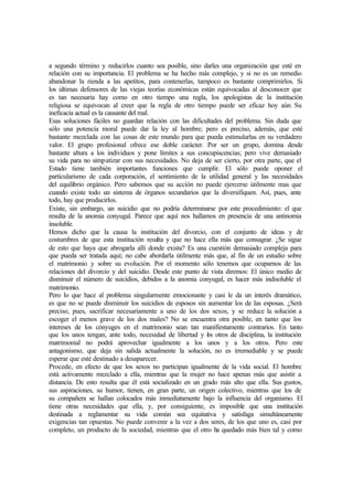 a segundo término y reducirlos cuanto sea posible, sino darles una organización que esté en
relación con su importancia. El problema se ha hecho más complejo, y si no es un remedio
abandonar la rienda a las apetitos, para contenerlas, tampoco es bastante comprimirlos. Si
los últimas defensores de las viejas teorías económicas están equivocadas al desconocer que
es tan necesaria hay como en otro tiempo una regla, los apologistas de la institución
religiosa se equivocan al creer que la regla de otro tiempo puede ser eficaz hoy aún. Su
ineficacia actual es la causante del mal.
Esas soluciones fáciles no guardan relación con las dificultades del problema. Sin duda que
sólo una potencia moral puede dar la ley al hombre; pero es preciso, además, que esté
bastante mezclada con las cosas de este mundo para que pueda estimularlas en su verdadero
valor. El grupo profesional ofrece ese doble carácter. Por ser un grupo, domina desde
bastante altura a los individuos y pone límites a sus concupiscencias; pero vive demasiado
su vida para no simpatizar con sus necesidades. No deja de ser cierto, por otra parte, que el
Estado tiene también importantes funciones que cumplir. El sólo puede oponer el
particularismo de cada corporación, el sentimiento de la utilidad general y las necesidades
del equilibrio orgánico. Pero sabemos que su acción no puede ejercerse útilmente mas que
cuando existe todo un sistema de órganos secundarios que la diversifiquen. Así, pues, ante
todo, hay que producirlos.
Existe, sin embargo, un suicidio que no podría determinarse por este procedimiento: el que
resulta de la anomia conyugal. Parece que aquí nos hallamos en presencia de una antinomia
insoluble.
Hemos dicho que la causa la institución del divorcio, con el conjunto de ideas y de
costumbres de que esta institución resulta y que no hace ella más que consagrar. ¿Se sigue
de esto que haya que abrogarla allí donde exista? Es una cuestión demasiado compleja para
que pueda ser tratada aquí; no cabe abordarla útilmente más que, al fin de un estudio sobre
el matrimonio y sobre su evolución. Por el momento sólo tenemos que ocuparnos de las
relaciones del divorcio y del suicidio. Desde este punto de vista diremos: El único medio de
disminuir el número de suicidios, debidos a la anomia conyugal, es hacer más indisoluble el
matrimonio.
Pero lo que hace al problema singularmente emocionante y casi le da un interés dramático,
es que no se puede disminuir los suicidios de esposos sin aumentar los de las esposas. ¿Será
preciso, pues, sacrificar necesariamente a uno de los dos sexos, y se reduce la solución a
escoger el menos grave de los dos males? No se encuentra otra posible, en tanto que los
intereses de los cónyuges en el matrimonio sean tan manifiestamente contrarios. En tanto
que los unos tengan, ante todo, necesidad de libertad y los otros de disciplina, la institución
matrimonial no podrá aprovechar igualmente a los unos y a los otros. Pero este
antagonismo, que deja sin salida actualmente la solución, no es irremediable y se puede
esperar que esté destinado a desaparecer.
Procede, en efecto de que los sexos no participan igualmente de la vida social. El hombre
está activamente mezclado a ella, mientras que la mujer no hace apenas más que asistir a
distancia. De esto resulta que él está socializado en un grado más alto que ella. Sus gustos,
sus aspiraciones, su humor, tienen, en gran parte, un origen colectivo, mientras que los de
su compañera se hallan colocados más inmediatamente bajo la influencia del organismo. El
tiene otras necesidades que ella, y, por consiguiente, es imposible que una institución
destinada a reglamentar su vida común sea equitativa y satisfaga simultáneamente
exigencias tan opuestas. No puede convenir a la vez a dos seres, de los que uno es, casi por
completo, un producto de la sociedad, mientras que el otro ha quedado más bien tal y como
 