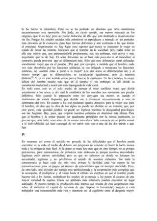 lo ha hecho la naturaleza. Pero no se ha probado en absoluto que deba mantenerse
necesariamente esta oposición. Sin duda, en cierto sentido, era menos marcada en los
orígenes, que lo es hoy; pero no puede deducirse de ello que esté destinada a desenvolverse
sin fin. Porque los estados sociales más primitivos se reproducen a menudo en los períodos
más elevados de la evolución, pero bajo formas diferentes y aún contrarias a las que tenían
al principio. Seguramente no hay lugar para suponer que nunca se encuentre la mujer en
estado de llenar las mismas funciones que el hombre en la sociedad; pero podrá tener en
ella una misión que, aun perteneciéndole propiamente, sea, sin embargo, más activa y más
importante que la de hoy. El sexo femenino no se hará más parecido o al masculino; al
contrario, puede preverse que se diferenciará más. Sólo que esas diferencias serán utilizadas
socialmente mejor que en el pasado. ¿Por qué, por ejemplo, a medida que el hombre, cada
vez más absorbido por las funciones utilitarias, se vea obligado a renunciara las funciones
estéticas, no vendrán éstas a parar a la mujer? Los dos sexos se diferenciarían así, y al
mismo tiempo que se diferenciaban, se socializarían igualmente, pero de maneras
distintas16
. Y es en este sentido como parece hacerse la evolución. En las ciudades, la mujer
difiere del hombre mucho más que en el campo; y, sin embargo, es allí donde su
constitución intelectual y moral está más impregnada de vida social.
En todo caso, este es el solo medio de atenuar el triste conflicto moral que divide
actualmente a los sexos, y del cual la estadística de los suicidios nos suministra una prueba
definitiva. Sólo cuando la separación entre los cónyuges sea menor, es cuando el
matrimonio no estará dispuesto, por decirlo así, a favorecer necesariamente a uno en
detrimento del otro. En cuanto a los que reclaman iguales derechos para la mujer que para
el hombre, olvidan que la obra de los siglos no puede ser abolida en un instante; que, por
otra parte, esta igualdad jurídica no puede ser legitima mientras la desigualdad psicológica
sea tan flagrante. Hay, pues, que emplear nuestros esfuerzos en disminuir ésta última. Para
que el hombre y la mujer puedan ser igualmente protegidos por la misma institución, es
preciso que, ante todo, sean seres de la misma naturaleza. Sólo entonces no se podrá acusar
a la indivisibilidad del lazo conyugal de no servir más que a una de las dos partes a que
liga.
IV
En resumen, así como el suicidio no procede de las dificultades que el hombre puede
encontrar en la vida, el medio de detener sus progresos no consiste en hacer la lucha menos
ruda y la existencia más fácil. Si la gente se mata hoy más que en otro tiempo, no es porque
precisemos, para mantenernos, de esfuerzos más dolorosos ni porque nuestras necesidades
legitimas estén menos satisfechas; pero es que no sabemos ya donde se detienen las
necesidades legítimas y no percibimos el sentido de nuestros esfuerzos. Sin duda la
concurrencia se hace cada día más viva, porque la facilidad cada vez mayor de las
comunicaciones pone en pugna un número de concurrentes que va siempre creciendo. Pero,
de otro lado, una división del trabajo más perfeccionada y la cooperación más compleja que
la acompaña, al multiplicar y al variar hasta el infinito los empleos en que el hombre puede
hacerse útil a los demás, multiplican los medios de existencia y las ponen al alcance de una
mayor variedad de sujetos. Hasta las aptitudes más inferiores pueden encontrar un lugar
adecuado. Al mismo tiempo la producción más intensa que resulta de esta cooperación más
sabia, al aumentar el capital de recursos de que dispone la humanidad, asegura a cada
trabajador una remuneración más rica y mantiene así el equilibrio entre el desgaste mayor
 