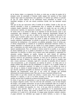 de las fuerzas vitales y su reparación. En efecto, es cierto que, en todos los grados de la
jerarquía social, ha aumentado el bienestar medio aunque este aumento no haya tenido
siempre lugar según las proporciones más equitativas. El malestar que sufrimos no procede
de que las causas objetivas de los sufrimientos hayan aumentado en número o en
intensidad; atestigua, no sólo una miseria económica crecida, sino una alarmante miseria
moral.
Sólo que no hay que equivocarse sobre el sentido de la palabra. Cuando se dice que una
afección individual o social, es completamente ética, se entiende, de ordinario, que no
comparta ningún tratamiento efectivo, que no puede ser curada mas que con ayuda de
exhortaciones repetidas, de reprensiones metódicas, en una palabra, por una acción verbal.
Se razona como si un sistema de ideas no le importase al resto del universo, como si, por
consiguiente, para deshacerle o rehacerle, bastase pronunciar determinadas fórmulas de
cierta manera. No se ve que esto es aplicar a las cosas del espíritu las creencias y los
métodos que el primitivo aplica a las cosas del mundo físico. Del mismo modo que él cree
en la, existencia de palabras mágicas que tienen el poder de trasmutar un ser en otro,
nosotros admitimos implícitamente, sin percibir la grosería de la concepción, que se pueden
transformar las inteligencias y los caracteres con palabras apropiadas. Como el salvaje que,
al afirmar enérgicamente su voluntad de ver producirse determinado fenómeno cósmico, se
imagina determinar su realización por las virtudes de la magia simpática, creemos nosotros
que, si enunciamos con calor nuestro deseo de que se lleve a cabo tal o cual revolución, se
operará espontáneamente. Pero, en realidad, el sistema mental de un pueblo, es un conjunto
de fuerzas definidas que no se pueden ni desordenar ni volver a ordenar por vía de simples
inducciones. Se relaciona, en efecto, con la manera como están agrupados y organizados los
elementos sociales. Supuesto un pueblo, formado de cierto número de individuos,
dispuestos de determinada manera, resulta de ello un conjunto determinado de ideas y de
prácticas colectivas que permanecen constantes, en tanto que las condiciones de que ellas
dependen son entre sí idénticas. En efecto, según que las partes de que se compone sean
más o menos numerosas y ordenadas, según tal o cual plan, la naturaleza del ser colectivo
varía necesariamente, y, por consiguiente, sus maneras de pensar y de obrar; pero no se
pueden cambiar estas últimas mas que cambiándolo a él mismo, y no es posible variarle sin
modificar su constitución anatómica. Se deduce de lo dicho que, al calificar de moral el
mal, del que es síntoma el anormal progreso de los suicidios, queremos reducirle a no sé
qué afección superficial susceptible de adormecer con buenas palabras. Por el contrario, la
alteración del temperamento moral que se nos revela así, atestigua una profunda
deformación de nuestra estructura social. Para curar a la una, es necesario reformar la otra.
Hemos dicho en qué debe consistir esta reforma, a nuestro juicio. Pero lo que acaba de
demostrar su urgencia, es que se ha hecho necesaria, no sólo por el estado actual del
suicidio, sino por todo el conjunto de su desenvolvimiento histórico.
En efecto, lo que tiene de característico, es que ha hecho sucesivamente tabla rasa de todas
las antiguas categorías sociales. Unos tras otros han sido arrastrados, o por el lento desgaste
del tiempo, o por grandes conmociones, sin que los haya reemplazado nada. En el origen, la
sociedad está organizada sobre la base de la familia; está formada por la reunión de cierto
número de sociedades más pequeñas, los clans, en las que, todos los miembros son o se
consideran como parientes. Parece ser que esta organización no ha permanecido mucho
tiempo en estado de pureza. Muy pronto la familia cesa de ser una división política para
convertirse en el centro de la vida privada. Al antiguo grupo doméstico sustituye, entonces,
el grupo territorial. Los individuos que ocupan un mismo territorio, se crean a la larga,
 