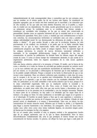 independientemente de toda consanguinidad, ideas y costumbres que les son comunes, pero
que no resultan, en el mismo grado, las de sus vecinos más lejanos. Se constituyen así
pequeños agregados, que no tienen otra base material que la necesidad y las relaciones que
de ella resultan; de las que cada uno tiene distinta fisonomía; este es el pueblo, y, mejor
aún, la ciudad con sus dependencias. Sin duda, sucede generalmente que no se encierra en
un aislamiento salvaje. Se confederan entre sí, se combinan bajo formas variadas y
constituyen así sociedades más complejas, en las que no entran sino conservando su
personalidad. Quedan como un segmento elemental del que la sociedad total no es más que
la reproducción agrandada. Pero, poco a poco, a medida que esas confederaciones se hacen
más estrechas, las circunscripciones territoriales se confunden unas con otras y pierden su
antigua individualidad moral. Se van disminuyendo las diferencias de ciudad a ciudad y de
distrito a distrito17
. El gran cambio llevado a cabo por la revolución francesa, ha sido
precisamente el de conducir esa nivelación a un punto que no se había conocido hasta
entonces. No es que la haya improvisado; había sido preparada largamente por la
centralización progresiva que había creado el antiguo régimen. Pero la supresión legal de
las antiguas provincias, la creación de nuevas divisiones, puramente artificiales y
nominales, lo ha consagrado definitivamente. Luego, el desarrollo de las vías de
comunicación, al mezclar las poblaciones, ha borrado hasta los últimos rasgos del antiguo
estado de cosas. Y como al mismo tiempo fue violentamente destruido, lo que existía de la
organización profesional, todos los órganos secundarios de la vida social, quedaron
aniquilados.
Sólo una fuerza colectiva sobrevivió a la tormenta: el Estado. El tendió, por la fuerza de las
cosas, a absorber en si todas las formas de actividad que podían presentar un carácter social
y ya no tuvo enfrente más que una acumulación inconsistente de individuos. Pero, entonces,
por eso mismo, se vio precisado a sobrecargarse de funciones que le eran impropias y que
no ha podido cumplir útilmente. Porque a menudo se ha hecho la observación de que es tan
invasor como impotente. Hace un esfuerzo enfermizo para extenderse a toda clase de cosas,
que le escapan o de las que no se apodera sino violentándolas. De ahí ese despilfarro de
fuerzas que se le reprocha y que no tiene relación con los resultados obtenidos. Por otro
lado, los particulares ya no están sometidos a más acción colectiva que la suya, porque él es
la única colectividad organizada. Sólo por su mediación sienten la sociedad y la
dependencia en que están respecto de ella. Pero, como el Estado está lejos de los
particulares, no puede tener sobre ellos mas que una acción lejana y discontinua; por eso
ese sentimiento no se les presenta con la continuidad y con las energías necesarias. Durante
la mayor parte de su existencia, no hay nada a su alrededor que los saque fuera de sí
mismos y les ponga un freno. En estas condiciones es inevitable que caigan en el egoísmo o
en el desarreglo. El hombre no puede ligarse a fines que le sean superiores y someterse a
una regla, si no percibe por encima de él ninguna cosa que le sea solidaria. Librado de toda
presión social, es abandonarlo a sí mismo y desmoralizado. Tales son, en efecto, las dos
características de nuestra situación moral. Mientras que el Estado se abulta, y se hipertrofia
para llegar a encerrar fuertemente a los individuos, sin conseguirlo; éstos, sin lazos entre sí,
ruedan unos sobre otros como otras tantas moléculas líquidas, sin encontrar ningún centro
de fuerzas que los retengan, los fije y los organice.
De vez en cuando, para, remediar el mal, se propone restituir a las agrupaciones locales
algo de su antigua autonomía; esto es lo que se llama descentralizar. Pero la única
descentralización verdaderamente útil, sería la que produjera al mismo tiempo una mayor
concentración de fuerzas sociales. Es preciso, sin aflojar los lazos que ligan a cada parte de
 