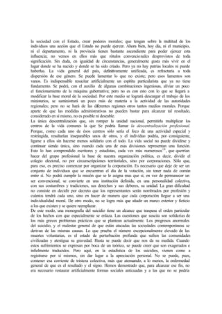 la sociedad con el Estado, crear poderes morales; que tengan sobre la multitud de los
individuos una acción que el Estado no puede ejercer. Ahora bien, hoy día, ni el municipio,
ni el departamento, ni la provincia tienen bastante ascendiente para poder ejercer esta
influencia; no vemos en ellos más que rótulos convencionales desprovistos de toda
significación. Sin duda, en igualdad de circunstancias, generalmente gusta más vivir en el
lugar donde se ha nacido y donde se ha sido criado. Pero ya no hay patrias locales ni puede
haberlas. La vida general del país, definitivamente unificada, es refractaria a toda
dispersión de ese género. Se puede lamentar lo que no existe; pero esos lamentos son
vanos. Es indispensable resucitar artificialmente un espíritu particularista que ya no tiene
fundamento. Se podrá, con el auxilio de algunas combinaciones ingeniosas, aliviar un poco
el funcionamiento de la máquina gubernativa; pero no es con esto con lo que se llegará a
modificar la base moral de la sociedad. Por este medio se logrará descargar el trabajo de los
ministerios, se suministrará un poco más de materia a la actividad de las autoridades
regionales; pero no se hará de las diferentes regiones otros tantos medios morales. Porque
aparte de que las medidas administrativas no pueden bastar para alcanzar tal resultado,
considerado en sí mismo, no es posible ni deseable.
La única descentralización que, sin romper la unidad nacional, permitirla multiplicar los
centros de la vida comunes la que Se podría llamar la descentralización profesional.
Porque, como cada uno de ésos centros sólo sería el foco de una actividad especial y
restringida, resultarían inseparables unos de otros, y el individuo podría, por consiguiente,
ligarse a ellos sin hacerse menos solidario con el todo. La vida social no puede dividirse y
continuar siendo única, sino cuando cada una de esas divisiones representan una función.
Esto lo han comprendido escritores y estadistas, cada vez más numerosos18
, que querrían
hacer del grupo profesional la base de nuestra organización política, es decir, dividir el
colegio electoral, no por circunscripciones territoriales, sino por corporaciones. Sólo que,
para eso, es preciso comenzar por organizar la corporación. Es necesario que deje de ser un
conjunto de individuos que se encuentran el día de la votación, sin tener nada de común
entre sí. No podrá cumplir la misión que se le asigna mas que si, en vez de permanecer un
ser convencional, se convierte en una institución definida, en una personalidad colectiva,
con sus costumbres y tradiciones, sus derechos y sus deberes, su unidad. La gran dificultad
no consiste en decidir por decreto que los representantes serán nombrados por profesión y
cuántos tendrá cada uno, sino en hacer de manera que cada corporación llegue a ser una
individualidad moral. De otro modo, no se logra más que añadir un marco exterior y ficticio
a los que existen y se quiere reemplazar.
De este modo, una monografía del suicidio tiene un alcance que traspasa el orden particular
de los hechos con que especialmente se enlaza. Las cuestiones que suscita son solidarias de
los más graves problemas prácticos que se plantean actualmente. Los progresos anormales
del suicidio, y el malestar general de que están atacadas las sociedades contemporáneas se
derivan de las mismas causas. Lo que prueba el número excepcionalmente elevado de las
muertes voluntarias, es el estado de perturbación profunda que sufren las comunidades
civilizadas y atestigua su gravedad. Hasta se puede decir que nos da su medida. Cuando
estos sufrimientos se expresan por boca de un teórico, se puede creer que son exagerados e
infielmente traducidos. Pero aquí, en la estadística de los suicidios, vienen como a
registrarse por sí mismos, sin dar lugar a la apreciación personal. No se puede, pues,
contener esa corriente de tristeza colectiva, más que atenuando, a lo menos, la enfermedad
general de que es el resultado y el signo. Hemos demostrado que, para alcanzar ese fin, no
era necesario restaurar artificialmente formas sociales anticuadas y a las que no se podría
 