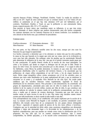 mayoría francesa (Valais, Friburgo, Neufchatel, Ginebra, Vaud). La media de suicidios en
ellos es de 255. Aquél de estos cantones en que se cometen menos es el de Valais (10 por
millón); es justamente en el que hay más alemanes (319 por mil habitantes); por el
contrario, Neufchatel, Ginebra y Vaud, en que la población es casi enteramente latina,
tienen, respectivamente, 486, 321 y 371 suicidios.
Para permitir al factor étnico que manifiesta mejor su influencia, si es que ésta existe,
hemos eliminado el factor religioso que pudiera enmascararle; para ello hemos comparado
los cantones alemanes con los cantones franceses de la misma confesión. Los resultados de
este cálculo no han hecho mas, que confirmar los precedentes.
Cantonessuizos
Católicos alemanes 87 Protestantes alemanes 293
Idem franceses 83 Idem franceses 456
Por una parte, no hay diferencia sensible entre las dos razas, aunque por otra sean los
franceses los que tengan la superioridad.
Los hechos concurren a demostrar que si los alemanes se matan más que los otros pueblos,
la causa no hay que buscarla en la sangre que corre por sus venas, sino en la civilización en
cuyo seno han sido educados. Sin embargo, entre las pruebas que ha suministrado Morselli
para determinar la influencia de la raza, hay una que en el primer momento puede pasar por
la más concluyente. El pueblo francés resulta de la mezcla de dos razas principales: los
celtas y los kymrris, que desde su origen se distingue una de otra por la talla. Desde la
época de Julio César, los kymrris eran conocidos por su alta estatura. Y es según la talla de
los habitantes, como Broca ha podido demostrar, la manera en que estas dos razas están
actualmente distribuídas sobre la superficie del territorio francés; y ha encontrado que las
poblaciones de origen céltico preponderan al sur del Loire, y los de origen kymrrico al
norte. Dicho mapa etnográfico ofrece ciertas semejanzas con el de los suicidios, pues ya
sabemos que éstos están distribuidos en la parte septentrional del país y que su mínimum se
encuentra en el centro y el mediodía. Pero Morselli ha ido más lejos. Ha creído poder
establecer que los suicidios franceses varían regularmente, siguiendo la forma de
distribución de los elementos étnicos. Para proceder a esta demostración, ha constituido seis
grupos de departamentos, calculando para cada uno de ellos la media de los suicidios y
también la de los sujetos al servido militar, exentos por falta de talla, lo que constituye una
manera indirecta de calcular la estatura media de la población correspondiente, que ésta se
eleva a media que el número de exentos disminuye. Encuentra que esas dos series de
medias varían en razón inversa la una de la otra. Hay tantos más suicidios cuanto menos
exentos por talla insuficiente; es decir cuando la talla media es más alta6
.
Una correspondencia tan exacta, al ser establecida, sólo puede explicarse por la acción de la
raza. La manera como Morselli ha llegado a este resultado, no permite considerarlo como
definitivo. Ha tomado como base de su comparación los seis grupos étnicos distinguidos
por Broca7
, siguiendo el supuesto grado de pureza de las dos razas célticas o kymrricas.
Cualquiera que sea la autoridad de dicho sabio, estas cuestiones etnográficas son demasiado
complejas y dejan aún demasiado lugar a la diversidad de las interpretaciones y de las
hipótesis contradictorias, para que puedan ser mirada como cierta la clasificación que él ha
propuesto. No hay más que ver en cuantas conjeturas históricas, más o menos
comprobables, ha debido apoyadas, y si ha sacado como consecuencia evidente de estas
 