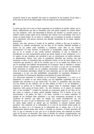 nivelación moral la que, haciendo más activa la circulación de los hombres, de las ideas y
de las cosas, ha sido en esta última región, el lazo de origen de una civilización intensa13
.
III
La teoría que hace de la raza un factor importante de la tendencia al suicidio, admite, por lo
demás, implícitamente que ésta es hereditaria, pues sólo puede constituir un carácter étnico
con esta condición. ¿Pero está demostrada la herencia del suicidio? La cuestión merece un
maduro examen, porque aparte de las relaciones que sostiene con lo precedente, tiene por sí
misma un interés propio. Si, en efecto, se establece que la tendencia al suicidio se transmite
por la generación, será preciso reconocer que depende íntimamente de un estado orgánico
determinado.
Importa, ante todo, precisar el sentido de las palabras; ¿cuándo se dice que el suicidio es
hereditario se entiende sencillamente que los hijos de los suicidas, habiendo heredado el
humor de sus padres están inclinados a conducirse como ellos en las mismas
circunstancias? En estos términos, la proporción es incontestable, aunque limitada, puesto
que no es el suicidio el que resulta entonces hereditario; lo que se transmite es
sencillamente un cierto temperamento general que puede, llegado el caso, predisponer a él a
los sujetos, sin que constituya una necesidad y que, en consecuencia, no explica suficiente
su determinación. Hemos visto cómo la constitución individual que favorece más esta
resolución, es decir, la neurastenia bajo sus diferentes formas, no nos da razón alguna de las
variaciones que presenta la cifra de los suicidios, pero es en un sentido muy distinto en el
que los psicólogos han hablado frecuentemente de la herencia. Sería la tendencia a matarse
la que pasará directa e íntegramente de los padres a los hijos, y la que una vez transmitida,
daría nacimiento al suicidio con un verdadero automatismo. Consistiría, entonces, en una
suerte de mecanismo psicológico, dotado de cierta autonomía, que no sería diferente de una
monomanía y al que, con toda probabilidad, correspondería un mecanismo fisiológico no
menos definido. En consecuencia, dependería esencialmente de causas individuales.
¿La observación demuestra la existencia de tal herencia? Seguramente; y a veces se ve
reproducirse el suicidio en una misma familia, con una deplorable regularidad; uno de los
ejemplos más relevantes es el que cuenta Gall: “Un señor, G., propietario, deja siete hijos,
con una fortuna de dos millones; seis de ellos habitan en París o en sus alrededores y
conservan su porción de la fortuna paterna; algunos hasta la aumentan; ninguno sufre
desgracias; todos gozan de buena salud...; los siete hermanos, en el espacio de cuarenta
años, se han suicidado”14
. Esquirol ha conocido un comerciante, padre de seis hijos, de los
que cuatro se mataron; el quinto realizó repetidas tentativas. Por lo demás, se ha visto
sucesivamente a los padres, los hijos y los nietos, sucumbir a la misma, impulsión. El
ejemplo de los fisiólogos debe enseñamos a no sacar conclusiones prematuras en estas
cuestiones de herencia, que piden ser tratadas con mucha circunspección; así, son
numerosos los casos en que la tuberculosis azota a generaciones sucesivas y, sin embargo,
los sabios dudan todavía en admitir que sea hereditaria; la solución contraria parece
prevalecer. Esta repetición de la enfermedad en el seno de una familia misma puede ser
debida, en efecto, no a la herencia de la tuberculosis por sí misma, sino a la de un
temperamento general propio para recibir, y fecundar en ocasiones, el bacilo generador del
mal. Lo que se transmite en este caso no es la afección misma, sino solamente un terreno
capaz de favorecer su desarrollo. Para tener el derecho de rechazar categóricamente esta
última explicación, sería precioso haber establecido por lo menos que el bacilo de Koch se
 