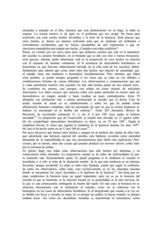 encuentra a menudo en el feto; mientras que esta demostración no se haga, la duda se
impone. La misma reserva es de rigor en el problema que nos ocupa. No basta para
resolverlo con citar ciertos hechos favorables a la tesis de la herencia. Seda preciso que
estos hechos se dieran un número suficiente para que no pudieran ser atribuidos a
coincidencias accidentales, que no fuesen susceptibles de otra explicación y que no
estuviesen contradichos por ningún otro hecho. ¿Cumplen esta triple condición?
Pasan, en verdad, por ser raros, pero para que podamos concluir que está en la naturaleza
del suicidio su carácter hereditario, no es bastante que se den con más o menos frecuencia;
sería preciso, además, poder determinar cuál es la proporción de esos hechos en relación
con el conjunto de muertes voluntarias. Si la existencia de antecedentes hereditarios se
demostrase en una fracción, relativamente elevada, de la cifra total de los suicidios, habría
fundamento para admitir que existe entre estos dos hechos una relación de causalidad; que
el suicidio tiene una tendencia a transmitirse hereditariamente. Pero mientras que falten
estas pruebas, se puede siempre preguntar si los casos que se citan no son debidos a
combinaciones fortuitas de causas diferentes. Las observaciones y comparaciones que por
sí solas permitirían resolver esta cuestión, no han sido hechas jamás de una manera seria.
Se contentan los autores, casi siempre, con relatar un cierto número de anécdotas
interesantes. Los datos escasos que tenemos sobre este punto particular no tienen nada de
demostrativos en ningún sentido y hasta resultan un poco contradictorios. Entre 39
alienados con inclinación más o menos pronunciada al suicidio que el doctor Luys ha
tenido ocasión de asistir en su establecimiento y sobre los que ha podido reunir
afirmaciones bastantes completas, sólo ha encontrado un caso en que la misma tendencia se
hubiese ya encontrado en la familia del enfermo15
. Entre 265 alienados, Brierre de
Boismont, ha encontrado solamente 11, o sea el 4 por 100, cuyo padre se hubiera
suicidado16
. La proporción que da Cazauvieilh, es mucho más elevada; en 13 sujetos sobre
60, ha comprobado antecedentes hereditarios, es decir, en un 28 por 10017
. Según la
estadística bávara, lo única que registra la tendencia de la herencia durante los atlas 1857-
66, ésta se ha hecho sentir en un 13 por 100 de casos18
.
Por poco decisivos que fuesen estos hechas y aunque no se pudiese dar cuenta de ellos más
que admitiendo una herencia especial del suicidio, esta hipótesis revestiría cierta autoridad
dimanante de la imposibilidad en que nos encontraríamos para hallar otra explicación. Pero
existen, por lo menos, otras dos causas que pueden producir los mismos efectos, sobre todo
por el concursa de ambas.
En primer lugar casi todas estas observaciones han sido hechas por alienistas, y en
consecuencia sobre alienados. La enajenación mental es de todas las enfermedades la que
se transmite más frecuentemente quizá. Se puede preguntar si la tendencia al suicidio es
hereditaria o si sólo se trata de la alienación mental, de la que esta tendencia es un síntoma
frecuente, aunque accidental. La duda es tanto más fundada, cuanto que según la confesión
de todos los observadores, sobre todo, sino exclusivamente es en los alienados suicidas
donde se encuentran los casos favorables a la hipótesis de la herencia19
. Sin duda que en
estas condiciones la herencia tiene un papel importante; pero no es ya la herencia del
suicidio la que se transmite, es la afección mental en su generalidad; es la tara nerviosa, de
la que es una consecuencia contingente la muerte del sujeto. En este caso, la herencia no se
relaciona directamente con la inclinación al suicidio, como no se relaciona con la
hemoptisis en los casos de tuberculosis hereditaria. Si el desgraciado que cuenta a la vez en
su familia con locos y suicidas se mata, no es porque sus padres se hayan matado, es porque
estaban locos. Así como los desórdenes mentales se transforman al transmitirse, como
 