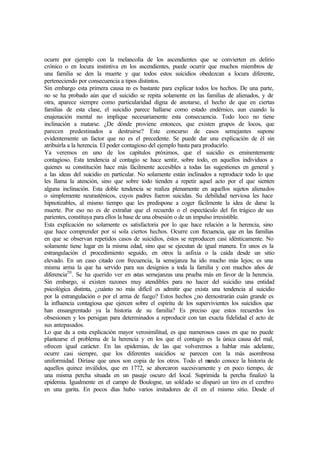 ocurre por ejemplo con la melancolía de los ascendientes que se convierten en delirio
crónico o en locura instintiva en los ascendientes, puede ocurrir que muchos miembros de
una familia se den la muerte y que todos estos suicidios obedezcan a locura diferente,
perteneciendo por consecuencia a tipos distintos.
Sin embargo esta primera causa no es bastante para explicar todos los hechos. De una parte,
no se ha probado aún que el suicidio se repita solamente en las familias de alienados, y de
otra, aparece siempre como particularidad digna de anotarse, el hecho de que en ciertas
familias de esta clase, el suicidio parece hallarse como estado endémico, aun cuando la
enajenación mental no implique necesariamente esta consecuencia. Todo loco no tiene
inclinación a matarse. ¿De dónde proviene entonces, que existen grupos de locos, que
parecen predestinados a destruirse? Este concurso de casos semejantes supone
evidentemente un factor que no es el precedente. Se puede dar una explicación de él sin
atribuirla a la herencia. El poder contagioso del ejemplo basta para producirlo.
Ya veremos en uno de los capítulos próximos, que el suicidio es eminentemente
contagioso. Esta tendencia al contagio se hace sentir, sobre todo, en aquellos individuos a
quienes su constitución hace más fácilmente accesibles a todas las sugestiones en general y
a las ideas del suicidio en particular. No solamente están inclinados a reproducir todo lo que
les llama la atención, sino que sobre todo tienden a repetir aquel acto por el que sienten
alguna inclinación. Esta doble tendencia se realiza plenamente en aquellos sujetos alienados
o simplemente neurasténicos, cuyos padres fueron suicidas. Su debilidad nerviosa les hace
hipnotizables, al mismo tiempo que les predispone a coger fácilmente la idea de darse la
muerte. Por eso no es de extrañar que el recuerdo o el espectáculo del fin trágico de sus
parientes, constituya para ellos la base de una obsesión o de un impulso irresistible.
Esta explicación no solamente es satisfactoria por lo que hace relación a la herencia, sino
que hace comprender por si sola ciertos hechos. Ocurre con frecuencia, que en las familias
en que se observan repetidos casos de suicidios, éstos se reproducen casi idénticamente. No
solamente tiene lugar en la misma edad, sino que se ejecutan de igual manera. En unos es la
estrangulación el procedimiento seguido, en otros la asfixia o la caída desde un sitio
elevado. En un caso citado con frecuencia, la semejanza ha ido mucho más lejos; es una
misma arma la que ha servido para sus designios a toda la familia y con muchos años de
diferencia20
. Se ha querido ver en estas semejanzas una prueba más en favor de la herencia.
Sin embargo, si existen razones muy atendibles para no hacer del suicidio una entidad
psicológica distinta, ¿cuánto no más difícil es admitir que exista una tendencia al suicidio
por la estrangulación o por el arma de fuego? Estos hechos ¿no demostrarán cuán grande es
la influencia contagiosa que ejercen sobre el espíritu de los supervivientes los suicidios que
han ensangrentado ya la historia de su familia? Es preciso que estos recuerdos los
obsesionen y los persigan para determinados a reproducir con tan exacta fidelidad el acto de
sus antepasados.
Lo que da a esta explicación mayor verosimilitud, es que numerosos casos en que no puede
plantearse el problema de la herencia y en los que el contagio es la única causa del mal,
ofrecen igual carácter. En las epidemias, de las que volveremos a hablar más adelante,
ocurre casi siempre, que los diferentes suicidios se parecen con la más asombrosa
uniformidad. Diríase que unos son copia de los otros. Todo el mundo conoce la historia de
aquellos quince inválidos, que en 1772, se ahorcaron sucesivamente y en poco tiempo, de
una misma percha situada en un pasaje oscuro del local. Suprimida la percha finalizó la
epidemia. Igualmente en el campo de Boulogne, un soldado se disparó un tiro en el cerebro
en una garita. En pocos días hubo varios imitadores de él en el mismo sitio. Desde el
 