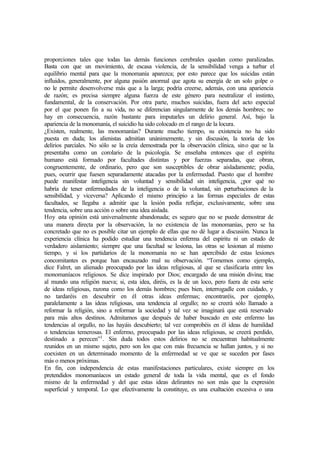 proporciones tales que todas las demás funciones cerebrales quedan como paralizadas.
Basta con que un movimiento, de escasa violencia, de la sensibilidad venga a turbar el
equilibrio mental para que la monomanía aparezca; por esto parece que los suicidas están
influidos, generalmente, por alguna pasión anormal que agota su energía de un solo golpe o
no le permite desenvolverse más que a la larga; podría creerse, además, con una apariencia
de razón; es precisa siempre alguna fuerza de este género para neutralizar el instinto,
fundamental, de la conservación. Por otra parte, muchos suicidas, fuera del acto especial
por el que ponen fin a su vida, no se diferencian singularmente de los demás hombres; no
hay en consecuencia, razón bastante para imputarles un delirio general. Así, bajo la
apariencia de la monomanía, el suicidio ha sido colocado en el rango de la locura.
¿Existen, realmente, las monomanías? Durante mucho tiempo, su existencia no ha sido
puesta en duda; los alienistas admitían unánimemente, y sin discusión, la teoría de los
delirios parciales. No sólo se la creía demostrada por la observación clínica, sino que se la
presentaba como un corolario de la psicología. Se enseñaba entonces que el espíritu
humano está formado por facultades distintas y por fuerzas separadas, que obran,
congruentemente, de ordinario, pero que son susceptibles de obrar aisladamente; podía,
pues, ocurrir que fuesen separadamente atacadas por la enfermedad. Puesto que el hombre
puede manifestar inteligencia sin voluntad y sensibilidad sin inteligencia, ¿por qué no
habría de tener enfermedades de la inteligencia o de la voluntad, sin perturbaciones de la
sensibilidad, y viceversa? Aplicando el mismo principio a las formas especiales de estas
facultades, se llegaba a admitir que la lesión podía reflejar, exclusivamente, sobre una
tendencia, sobre una acción o sobre una idea aislada.
Hoy esta opinión está universalmente abandonada; es seguro que no se puede demostrar de
una manera directa por la observación, la no existencia de las monomanías, pero se ha
concretado que no es posible citar un ejemplo de ellas que no dé lugar a discusión. Nunca la
experiencia clínica ha podido estudiar una tendencia enferma del espíritu ni un estado de
verdadero aislamiento; siempre que una facultad se lesiona, las otras se lesionan al mismo
tiempo, y si los partidarios de la monomanía no se han apercibido de estas lesiones
concomitantes es porque han encauzado mal su observación. “Tomemos como ejemplo,
dice Falret, un alienado preocupado por las ideas religiosas, al que se clasificaría entre los
monomaníacos religiosos. Se dice inspirado por Dios; encargado de una misión divina; trae
al mundo una religión nueva; si, esta idea, diréis, es la de un loco, pero fuera de esta serie
de ideas religiosas, razona como los demás hombres; pues bien, interrogadle con cuidado, y
no tardaréis en descubrir en él otras ideas enfermas; encontraréis, por ejemplo,
paralelamente a las ideas religiosas, una tendencia al orgullo; no se creerá sólo llamado a
reformar la religión, sino a reformar la sociedad y tal vez se imaginará que está reservado
para más altos destinos. Admitamos que después de haber buscado en este enfermo las
tendencias al orgullo, no las hayáis descubierto; tal vez comprobéis en él ideas de humildad
o tendencias temerosas. El enfermo, preocupado por las ideas religiosas, se creerá perdido,
destinado a perecen”1
. Sin duda todos estos delirios no se encuentran habitualmente
reunidos en un mismo sujeto, pero son los que con más frecuencia se hallan juntos, y si no
coexisten en un determinado momento de la enfermedad se ve que se suceden por fases
más o menos próximas.
En fin, con independencia de estas manifestaciones particulares, existe siempre en los
pretendidos monomaníacos un estado general de toda la vida mental, que es el fondo
mismo de la enfermedad y del que estas ideas delirantes no son más que la expresión
superficial y temporal. Lo que efectivamente la constituye, es una exaltación excesiva o una
 