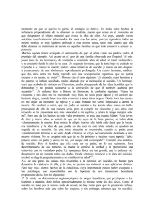 momento en que se quemó la garita, el contagio se detuvo. En todos estos hechos la
influencia preponderante de la obsesión es evidente, puesto que cesan en el momento en
que desaparece el objeto material que evoca la idea de ellos. Así pues, cuando varios
suicidios manifiestamente relacionados los unos con los otros, parecen reproducir todos un
mismo motivo, es muy legítimo atribuido a esta misma causa, tanto más cuanto que ella
debe alcanzar su máximum de acción en aquellas familias en que todo concurre a acrecer su
potencia.
Muchos sujetos tienen arraigado el sentimiento de que, al obrar como sus padres, ceden al
prestigio del ejemplo. Así ocurre en el caso de una familia observada por Esquirol “el más
joven (uno de los hermanos), de veintiséis a veintisiete años de edad, se tomó melancólico
y se precipitó desde lo alto de su casa. Un segundo hermano, que le tenía bajo su cuidado se
reprochó a sí mismo la muerte; realizó varias tentativas de suicidio y murió un año después
a consecuencia de una abstinencia repetidamente prolongada. Un cuarto hermano, médico,
que dos años antes me había repetido con una desesperación espantosa, que no podría
escapar a su suerte, se mató”21
. Moreau cita el caso siguiente. Un alienado, cuyo hermano y
tío paterno se habían suicidado, estaba afectado por la inclinación al suicidio. Un hermano
suyo que acababa de visitado en Charenton, estaba desesperado de las ideas horribles que le
dominaban y no podían sustraerse a la convicción de que él también acabaría por
sucumbir22
. Un enfermo hizo a Brierre de Boismont, la confesión siguiente: “Hasta los
cincuenta y tres años me he encontrado muy bien, no tenía pesar alguno y mi carácter era
bastante alegre, cuando hace tres años comencé a tener ideas negras. Desde hace tres meses
no me dejan un momento de reposo y a cada instante me siento impulsado a darme la
muerte. No ocultaré a usted, que mi padre se suicidó a los sesenta años; nunca me habla
preocupado de ello de una manera sería, pero al cumplir los cincuenta y seis años, éste
recuerdo se ha presentado con más vivacidad a mi espíritu, y ahora le tengo siempre ante
mí”. Pero uno de los hechos de más valor probatorio es este, que cuenta Falrret: “Una joven
de diez y nueve años, se enteró de que un tío suyo de la línea paterna, se había dado
voluntariamente la muerte. Esta noticia la afligió mucho; ella había oído decir que la locura
era hereditaria, y la idea de que podía un día caer en este triste estado, se apoderó en
seguida de su atención. En esta triste situación se encontraba, cuando su padre puso
voluntariamente término a su vida; desde entonces se creyó necesariamente destinada a una
muerte violenta. No se ocupaba más que de su fin próximo y muchas veces repetía: “debo
perecer como mi padre y como mi tío, ¡mi sangre está corrompida!”. Cometió una tentativa
de suicidio. Pero el hombre que ella creía ser su padre, no lo era realmente. Para
desembarazarla de sus temores, su madre le confesó la verdad y le proporcionó una
entrevista con su verdadero padre. La semejanza física era tan grande, que la enferma vio
desaparecer en un instante todas sus dudas. Desde entonces renunció a la idea del suicidio,
recobró su alegría progresivamente y se restableció su salud”23
.
Así, de una parte, las causas más favorables a la herencia del suicidio, no bastan para
demostrar la existencia de ella, y de otra, se prestan sin violencia a una aplicación distinta.
Pero hay más; ciertos hechos de la estadística, cuya importancia parece haber escapado a
los psicólogos, son inconciliables con la hipótesis de una transmisión hereditaria
propiamente dicha. Son los siguientes:
1º Si existe un determinismo orgánicopsíquico de origen hereditario, que predispone a los
hombres a matarse, debe influir aproximadamente lo mismo sobre los dos sexos. Como el
suicidio no tiene por sí mismo nada de sexual, no hay razón para que la generación influya
sobre los hombres más que sobre las mujeres, y sin embargo, sabemos que los suicidios
 