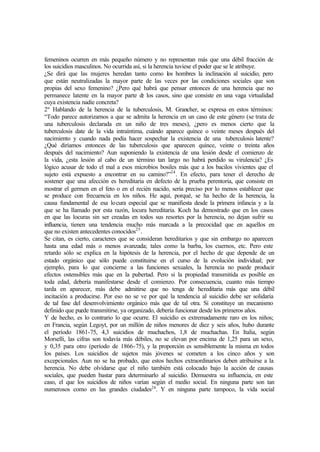 femeninos ocurren en más pequeño número y no representan más que una débil fracción de
los suicidios masculinos. No ocurrida así, si la herencia tuviese el poder que se le atribuye.
¿Se dirá que las mujeres heredan tanto como los hombres la inclinación al suicidio, pero
que están neutralizadas la mayor parte de las veces por las condiciones sociales que son
propias del sexo femenino? ¿Pero qué habrá que pensar entonces de una herencia que no
permanece latente en la mayor parte de los casos, sino que consiste en una vaga virtualidad
cuya existencia nadie concreta?
2º Hablando de la herencia de la tuberculosis, M. Grancher, se expresa en estos términos:
“Todo parece autorizarnos a que se admita la herencia en un caso de este género (se trata de
una tuberculosis declarada en un niño de tres meses), ¿pero es menos cierto que la
tuberculosis date de la vida intraíntima, cuándo aparece quince o veinte meses después del
nacimiento y cuando nada podía hacer sospechar la existencia de una tuberculosis latente?
¿Qué diríamos entonces de las tuberculosis que aparecen quince, veinte o treinta años
después del nacimiento? Aun suponiendo la existencia de una lesión desde el comienzo de
la vida, ¿esta lesión al cabo de un término tan largo no habrá perdido su virulencia? ¿Es
lógico acusar de todo el mal a esos microbios bosiles más que a los bacilos vivientes que el
sujeto está expuesto a encontrar en su camino?”24
. En efecto, para tener el derecho de
sostener que una afección es hereditaria en defecto de la prueba perentoria, que consiste en
mostrar el germen en el feto o en el recién nacido, sería preciso por lo menos establecer que
se produce con frecuencia en los niños. He aquí, porqué, se ha hecho de la herencia, la
causa fundamental de esa locura especial que se manifiesta desde la primera infancia y a la
que se ha llamado por esta razón, locura hereditaria. Koch ha demostrado que en los casos
en que las locuras sin ser creadas en todos sus resortes por la herencia, no dejan sufrir su
influencia, tienen una tendencia mucho más marcada a la precocidad que en aquellos en
que no existen antecedentes conocidos25
.
Se citan, es cierto, caracteres que se consideran hereditarios y que sin embargo no aparecen
hasta una edad más o menos avanzada; tales como la barba, los cuernos, etc. Pero este
retardo sólo se explica en la hipótesis de la herencia, por el hecho de que depende de un
estado orgánico que sólo puede constituirse en el curso de la evolución individual; por
ejemplo, para lo que concierne a las funciones sexuales, la herencia no puede producir
efectos ostensibles más que en la pubertad. Pero si la propiedad transmitida es posible en
toda edad, debería manifestarse desde el comienzo. Por consecuencia, cuanto más tiempo
tarda en aparecer, más debe admitirse que no tenga de hereditaria más que una débil
incitación a producirse. Por eso no se ve por qué la tendencia al suicidio debe ser solidaria
de tal fase del desenvolvimiento orgánico más que de tal otra. Si constituye un mecanismo
definido que puede transmitirse, ya organizado, debería funcionar desde los primeros años.
Y de hecho, es lo contrario lo que ocurre. El suicidio es extremadamente raro en los niños;
en Francia, según Legoyt, por un millón de niños menores de diez y seis años, hubo durante
el período 1861-75, 4,3 suicidios de muchachos, 1,8 de muchachas. En Italia, según
Morselli, las cifras son todavía más débiles, no se elevan por encima de 1,25 para un sexo,
y 0,35 para otro (período de 1866-75), y la proporción es sensiblemente la misma en todos
los países. Los suicidios de sujetos más jóvenes se cometen a los cinco años y son
excepcionales. Aun no se ha probado, que estos hechos extraordinarios deben atribuirse a la
herencia. No debe olvidarse que el niño también está colocado bajo la acción de causas
sociales, que pueden bastar para determinarlo al suicidio. Demuestra su influencia, en este
caso, el que los suicidios de niños varían según el medio social. En ninguna parte son tan
numerosos como en las grandes ciudades26
. Y en ninguna parte tampoco, la vida social
 