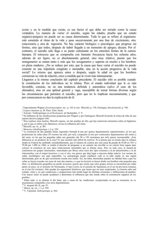 existe y en la medida que existe, es ese factor el que debe ser mirado como la causa
verdadera. La manera de variar el suicidio, según las edades, prueba que un estado
orgánico-psíquico no puede ser su causa determinante. Todo lo que se refiere al organismo
está sometido al ritmo de la vida y pasa sucesivamente por una fase de crecimiento, otra
estacionaria y otra de regresión. No hay carácter biológico o psicológico que progrese sin
límites, sino que todos, después de haber llegado a un momento de apogeo, decaen. Por el
contrario, el suicidio sólo llega a su punto culminante en los estrechos límites de la carrera
humana. El retroceso que se comprueba con bastante frecuencia hacia los ochenta años,
además de ser ligero, no es absolutamente general, sino muy relativo, puesto que los
nonagenarios se matan tanto o más que los sexagenarios y superan en mucho a los hombres
en plena madurez. ¿No se reduce por esto, que la causa que hace variar el suicidio no puede
consistir en una impulsión congénita e inmutable, sino en la acción progresiva de la vida
social? Lo mismo que aparece antes o después, según la edad en que los hombres
comienzan su vida de relación, crece a medida que la viven más intensamente.
Llegamos a la misma conclusión del capítulo precedente. El suicidio sólo es posible cuando
la constitución de los individuos no lo rehúsa. Pero el estado individual que le es más
favorable, consiste, no en una tendencia definida y automática (salvo el caso de los
alienados), sino en una aptitud general y vaga, susceptible de tomar formas diversas según
las circunstancias que permiten el suicidio, pero que no lo implican necesariamente, y que
por consecuencia no dan la explicación de él.
1
Especialmente Wágner, Gesetzmassigkeit, etc., p. 165 et suiv. Morselli, p. 158; Octtingen, Moralstatistik, p. 760.
2
Lespéce humaine, p. 28. París. Félix Alcán.
3
Artículo “Anthropologie en el Dicttionaire, de Dechambre, T. V.
4
No hablamos de las clasificaciones propuestas por Wágner y por Oettinguen; Morselli ha hecho la crítica de ellas de una
manera decisiva (página 160).
5
Para explicar estos hechos, Morselli supone, sin dar pruebas de ello, que hay numerosos elementos celtas en Inglaterra,
y, por lo que se refiere a los flamencos, invoca la influencia del clima.
6
Morselli, op. cit., p. l89.
7
Memoires dAnthlopologie, t. I, p. 320.
8
La existencia de dos grandes masas regionales formada la una por quince departamentos septentrionales, en los que
predominan las tallas altas (39 exentos tan sólo, por mil), compuesto el otro por veinticuatro departamentos del centro y
del oeste, en los que las pequeñas tallas son generales (de 98 a 130 exenciones por mil), parece incontestable. ¿Esta
diferencia es un producto de la raza? Es una cuestión más difícil de resolver. Si se piensa que en treinta años la estatura
media en Francia ha cambiado considerablemente, que el número de exentos por esta causa ha pasado de 92,80 en 1831 a
59,40 por 1.000 en 1860, se tendrá el derecho de preguntar si un carácter tan movible es un criterio bien seguro para
conocer la existencia de esos tipos relativamente inmutables que se llaman razas. Pero en todo caso, la manera de
constituirse los grupos intermedios, intercalados por Broca entre estos dos tipos extremos y la de denominarlos y la de
relacionarlos, con el origen kymrrico, o con el otro, nos parece que deja lugar a mayores dudas todavía. Las razones de
orden morfológico son aquí imposibles. La antropología puede establecer cuál es la talla media en una región
determinada, pero no de qué crecimiento resulta esta media. Así, las tallas intermedias pueden ser debidas bien a que los
celtas se hayan cruzado con razas de más alta estatura, o a que los kymrris se hayan aliado con hombres más pequeños que
ellos. La distribución geográfica no puede invocarse, puesto que ocurre que estos grupos mixtos se encuentran por todas
partes un poco, en el noroeste (la Normandía, el bajo Loire), en el suroeste (la Aquitania), en el sur (la provincia romana),
en el este (la Lorraine). Sólo quedan los argumentos históricos, que tienen que ser muy conjeturales. La historia sabe mal
cuándo, cómo y en qué condiciones y proporciones han tenido lugar las distintas invasiones e infiltraciones de pueblos.
Con mayor razón no puede ayudamos a determinar la influencia que han tenido sobre la constitución orgánica de los
pueblos.
9
Sobre todo, si se elimina el del Sena, que a causa de las condiciones excepcionales en que se encuentra, no es
exactamente comparable a los otros departamentos.
10
V. después lib. II, cap. IV.
11
Broca, op. cit., t. I, p. 394.
12
V. Topinard, Anthropologie, p. 464.
 