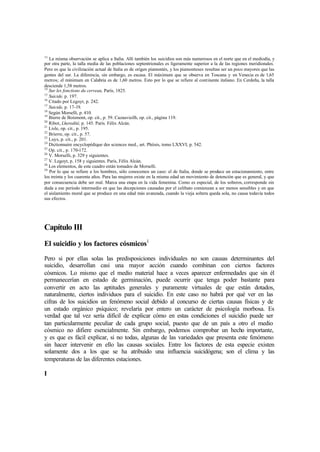 13
La misma observación se aplica a Italia. Allí también los suicidios son más numerosos en el norte que en el mediodía, y
por otra parte, la talla media de las poblaciones septentrionales es ligeramente superior a la de las regiones meridionales.
Pero es que la civilización actual de Italia es de origen piamontés, y los piamonteses resultan ser un poco mayores que las
gentes del sur. La diferencia, sin embargo, es escasa. El máximum que se observa en Toscana y en Venecia es de 1,65
metros; el mínimum en Calabria es de 1,60 metros. Esto por lo que se refiere al continente italiano. En Cerdeña, la talla
desciende 1,58 metros.
14
Sur les fonctions du cerveau, París, 1825.
15
Suicide, p. 197.
16
Citado por Legoyt, p. 242.
17
Suicide, p. 17-19.
18
Según Morselli, p. 410.
19
Bierre de Boismont, op. cit., p. 59. Cazauvieilh, op. cit., página 119.
20
Ribot, Lheredité, p. 145. París. Félix Alcán.
21
Lisle, op. cit., p. 195.
22
Brierre, op. cit., p. 57.
23
Luys, p. cit., p. 201.
24
Dictionnaire encyclopédique des sciences med., art. Phtisis, tomo LXXVI, p. 542.
25
Op. cit., p. 170-172.
26
V. Morselli, p. 329 y siguientes.
27
V. Legoyt, p. 158 y siguientes. París, Félix Alcán.
28
Los elementos, de este cuadro están tomados de Morselli.
29
Por lo que se refiere a los hombres, sólo conocemos un caso: el de Italia, donde se produce un estacionamiento, entre
los treinta y los cuarenta años. Para las mujeres existe en la misma edad un movimiento de detención que es general, y que
por consecuencia debe ser real. Marca una etapa en la vida femenina. Como es especial, de los solteros, corresponde sin
duda a ese período intermedio en que las decepciones causadas por el celibato comienzan a ser menos sensibles y en que
el aislamiento moral que se produce en una edad más avanzada, cuando la vieja soltera queda sola, no causa todavía todos
sus efectos.
Capítulo III
El suicidio y los factores cósmicos1
Pero si por ellas solas las predisposiciones individuales no son causas determinantes del
suicidio, desarrollan casi una mayor acción cuando combinan con ciertos factores
cósmicos. Lo mismo que el medio material hace a veces aparecer enfermedades que sin él
permanecerían en estado de germinación, puede ocurrir que tenga poder bastante para
convertir en acto las aptitudes generales y puramente virtuales de que están dotados,
naturalmente, ciertos individuos para el suicidio. En este caso no habrá por qué ver en las
cifras de los suicidios un fenómeno social debido al concurso de ciertas causas físicas y de
un estado orgánico psíquico; revelaría por entero un carácter de psicología morbosa. Es
verdad que tal vez sería difícil de explicar cómo en estas condiciones el suicidio puede ser
tan particularmente peculiar de cada grupo social, puesto que de un país a otro el medio
cósmico no difiere esencialmente. Sin embargo, podemos comprobar un hecho importante,
y es que es fácil explicar, si no todas, algunas de las variedades que presenta este fenómeno
sin hacer intervenir en ello las causas sociales. Entre los factores de esta especie existen
solamente dos a los que se ha atribuido una influencia suicidógena; son el clima y las
temperaturas de las diferentes estaciones.
I
 