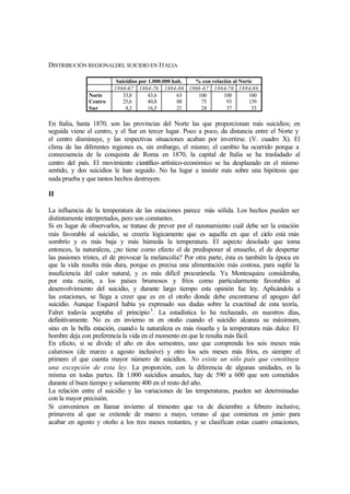 DISTRIBUCIÓN REGIONALDEL SUICIDIO EN ITALIA
Suicidios por 1.000.000 hab. % con relación al Norte
1866-67 1864-76 1884-86 1866-67 1864-76 1884-86
Norte
Centro
Sur
33,8
25,6
8,3
43,6
40,8
16,5
63
88
21
100
75
24
100
93
37
100
139
33
En Italia, hasta 1870, son las provincias del Norte las que proporcionan más suicidios; en
seguida viene el centro, y el Sur en tercer lugar. Poco a poco, da distancia entre el Norte y
el centro disminuye, y las respectivas situaciones acaban por invertirse. (V. cuadro X). El
clima de las diferentes regiones es, sin embargo, el mismo; el cambio ha ocurrido porque a
consecuencia de la conquista de Roma en 1870, la capital de Italia se ha trasladado al
centro del país. El movimiento científico-artístico-económico se ha desplazado en el mismo
sentido, y dos suicidios le han seguido. No ha lugar a insistir más sobre una hipótesis que
nada prueba y que tantos hechos destruyen.
II
La influencia de la temperatura de las estaciones parece más sólida. Los hechos pueden ser
distintamente interpretados, pero son constantes.
Si en lugar de observarlos, se tratase de prever por el razonamiento cuál debe ser la estación
más favorable al suicidio, se creería lógicamente que es aquella en que el cielo está más
sombrío y es más baja y más húmeda la temperatura. El aspecto desolado que toma
entonces, la naturaleza, ¿no tiene como efecto el de predisponer al ensueño, el de despertar
las pasiones tristes, el de provocar la melancolía? Por otra parte, ésta es también la época en
que la vida resulta más dura, porque es precisa una alimentación más costosa, para suplir la
insuficiencia del calor natural, y es más difícil procurársela. Ya Montesquieu consideraba,
por esta razón, a los países brumosos y fríos como particularmente favorables al
desenvolvimiento del suicidio, y durante largo tiempo esta opinión fue ley. Aplicándola a
las estaciones, se llega a creer que es en el otoño donde debe encontrarse el apogeo del
suicidio. Aunque Esquirol había ya expresado sus dudas sobre la exactitud de esta teoría,
Falret todavía aceptaba el principio3
. La estadística lo ha rechazado, en nuestros días,
definitivamente. No es en invierno ni en otoño cuando el suicidio alcanza su máximum,
sino en la bella estación, cuando la naturaleza es más risueña y la temperatura más dulce. El
hombre deja con preferencia la vida en el momento en que le resulta más fácil.
En efecto, si se divide el año en dos semestres, uno que comprenda los seis meses más
calurosos (de marzo a agosto inclusive) y otro los seis meses más fríos, es siempre el
primero el que cuenta mayor número de suicidios. No existe un sólo país que constituya
una excepción de esta ley. La proporción, con la diferencia de algunas unidades, es la
misma en todas partes. De 1.000 suicidios anuales, hay de 590 a 600 que son cometidos
durante el buen tiempo y solamente 400 en el resto del año.
La relación entre el suicidio y las variaciones de las temperaturas, pueden ser determinadas
con la mayor precisión.
Si convenimos en llamar invierno al trimestre que va de diciembre a febrero inclusive,
primavera al que se extiende de marzo a mayo, verano al que comienza en junio para
acabar en agosto y otoño a los tres meses restantes, y se clasifican estas cuatro estaciones,
 