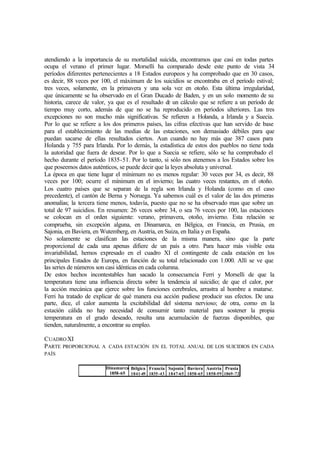 atendiendo a la importancia de su mortalidad suicida, encontramos que casi en todas partes
ocupa el verano el primer lugar. Morselli ha comparado desde este punto de vista 34
períodos diferentes pertenecientes a 18 Estados europeos y ha comprobado que en 30 casos,
es decir, 88 veces por 100, el máximum de los suicidios se encontraba en el período estival;
tres veces, solamente, en la primavera y una sola vez en otoño. Esta última irregularidad,
que únicamente se ha observado en el Gran Ducado de Baden, y en un solo momento de su
historia, carece de valor, ya que es el resultado de un cálculo que se refiere a un período de
tiempo muy corto, además de que no se ha reproducido en períodos ulteriores. Las tres
excepciones no son mucho más significativas. Se refieren a Holanda, a Irlanda y a Suecia.
Por lo que se refiere a los dos primeros países, las cifras efectivas que han servido de base
para el establecimiento de las medias de las estaciones, son demasiado débiles para que
puedan sacarse de ellas resultados ciertos. Aun cuando no hay más que 387 casos para
Holanda y 755 para Irlanda. Por lo demás, la estadística de estos dos pueblos no tiene toda
la autoridad que fuera de desear. Por lo que a Suecia se refiere, sólo se ha comprobado el
hecho durante el período 1835-51. Por lo tanto, si sólo nos atenemos a los Estados sobre los
que poseemos datos auténticos, se puede decir que la leyes absoluta y universal.
La época en que tiene lugar el mínimum no es menos regular: 30 veces por 34, es decir, 88
veces por 100; ocurre el mínimum en el invierno; las cuatro veces restantes, en el otoño.
Los cuatro países que se separan de la regla son Irlanda y Holanda (como en el caso
precedente), el cantón de Berna y Noruega. Ya sabemos cuál es el valor de las dos primeras
anomalías; la tercera tiene menos, todavía, puesto que no se ha observado mas que sobre un
total de 97 suicidios. En resumen: 26 veces sobre 34, o sea 76 veces por 100, las estaciones
se colocan en el orden siguiente: verano, primavera, otoño, invierno. Esta relación se
comprueba, sin excepción alguna, en Dinamarca, en Bélgica, en Francia, en Prusia, en
Sajonia, en Baviera, en Wutemberg, en Austria, en Suiza, en Italia y en España.
No solamente se clasifican las estaciones de la misma manera, sino que la parte
proporcional de cada una apenas difiere de un país a otro. Para hacer más visible esta
invariabilidad, hemos expresado en el cuadro XI el contingente de cada estación en los
principales Estados de Europa, en función de su total relacionado con 1.000. Allí se ve que
las series de números son casi idénticas en cada columna.
De estos hechos incontestables han sacado la consecuencia Ferri y Morselli de que la
temperatura tiene una influencia directa sobre la tendencia al suicidio; de que el calor, por
la acción mecánica que ejerce sobre los funciones cerebrales, arrastra al hombre a matarse.
Ferri ha tratado de explicar de qué manera esa acción pudiese producir sus efectos. De una
parte, dice, el calor aumenta la excitabilidad del sistema nervioso; de otra, como en la
estación cálida no hay necesidad de consumir tanto material para sostener la propia
temperatura en el grado deseado, resulta una acumulación de fuerzas disponibles, que
tienden, naturalmente, a encontrar su empleo.
CUADROXI
PARTE PROPORCIONAL A CADA ESTACIÓN EN EL TOTAL ANUAL DE LOS SUICIDIOS EN CADA
PAÍS
Dinamarca
1858-65
Bélgica
1841-49
Francia
1835-43
Sajonia
1847-65
Baviera
1858-65
Austria
1858-59
Prusia
1869-72
 