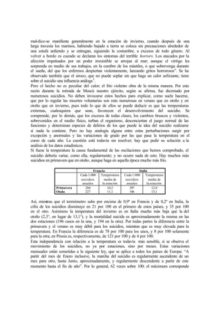 mal-dice-se manifiesta generalmente en la estación de invierno, cuando después de una
larga travesía los marinos, habiendo bajado a tierra se coloca sin precauciones alrededor de
una estufa ardiendo y se entregan, siguiendo la costumbre, a excesos de todo género. Al
volver a bordo es cuando se declaran los síntomas del terrible horrors. Los atacados por la
afección impulsados por un poder irresistible se arrojan al mar; aunque el vértigo les
sorprenda en medio de sus trabajos, en la cumbre de los mástiles, o que sobrevenga durante
el sueño, del que los enfermos despiertan violentamente, lanzando gritos horrorosos”. Se ha
observado también que el siroco, que no puede soplar sin que haga un calor asfixiante, tiene
sobre el suicidio una influencia análoga5
.
Pero el hecho no es peculiar del calor; el frío violento obra de la misma manera. Por esta
razón durante la retirada de Moscú nuestro ejército, según se afirma, fue diezmado por
numerosos suicidios. No deben invocarse estos hechos para explicar, como suele hacerse,
que por lo regular las muertes voluntarias son más numerosas en verano que en otoño y en
otoño que en invierno, pues todo lo que de ellos se puede deducir es que las temperaturas
extremas, cualesquiera que sean, favorecen el desenvolvimiento del suicidio. Se
comprende, por lo demás, que los excesos de todas clases, los cambios bruscos y violentos,
sobrevenidos en el medio físico, turban el organismo, desconciertan el juego normal de las
funciones y determinan especies de delirios de los que puede la idea del suicidio realizarse
si nada la contiene. Pero no hay analogía alguna entre estas perturbaciones surgir por
excepción y anormales y las variaciones de grado por las que pasa la temperatura en el
curso de cada año. La cuestión está todavía sin resolver; hay que pedir su solución a la
análisis de los datos estadísticos.
Si fuese la temperatura la causa fundamental de las oscilaciones que hemos comprobado, el
suicidio debería variar, como ella, regularmente; y no ocurre nada de esto. Hay muchos más
suicidios en primavera que en otoño, aunque haga en aquella época mucho más frío.
Francia Italia
Cada 1.000
suicidios
anuales
Temperatura
media de
la estación
Cada 1.000
suicidios
anuales
Temperatura
media de
la estación
Primavera
Otoño
284
227
10,2
11,1
297
196
12,9
13,1
Así, mientras que el termómetro sube por encima de 0,9º en Francia y de 0,2º en Italia, la
cifra de los suicidios disminuye en 21 por 100 en el primero de estos países, y 35 por 100
en el otro. Asimismo la temperatura del invierno es en Italia mucho más baja que la del
otoño (2,3°, en lugar de 13,1°), y la mortalidad suicida es aproximadamente la misma en las
dos estaciones (196 casos en la una, y 194 en la otra). Por todas partes la diferencia entre la
primavera y el verano es muy débil para los suicidios, mientras que es muy elevada para la
temperatura. En Francia la diferencia es de 78 por 100 para los unos, y 8 por 100 solamente
para la otra; en Prusia es, respectivamente, de 121 por 100 y de 4 por 100.
Esta independencia con relación a la temperatura es todavía más sensible, si se observa el
movimiento de los suicidios, no ya por estaciones, sino por meses. Estas variaciones
mensuales están sometidas a la siguiente ley, que se aplica a todos los países de Europa: “A
partir del mes de Enero inclusive, la marcha del suicidio es regularmente ascendente de un
mes para otro, hasta Junio, aproximadamente, y regularmente descendente a partir de este
momento hasta el fin de año”. Por lo general, 62 veces sobre 100; el máximum corresponde
 