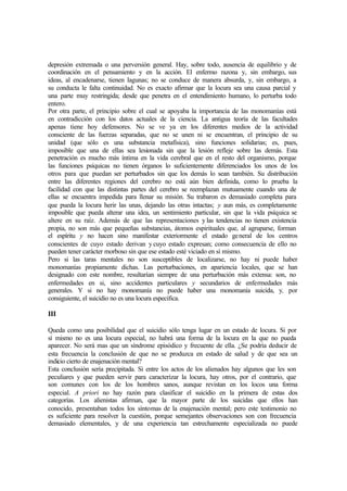 depresión extremada o una perversión general. Hay, sobre todo, ausencia de equilibrio y de
coordinación en el pensamiento y en la acción. El enfermo razona y, sin embargo, sus
ideas, al encadenarse, tienen lagunas; no se conduce de manera absurda, y, sin embargo, a
su conducta le falta continuidad. No es exacto afirmar que la locura sea una causa parcial y
una parte muy restringida; desde que penetra en el entendimiento humano, lo perturba todo
entero.
Por otra parte, el principio sobre el cual se apoyaba la importancia de las monomanías está
en contradicción con los datos actuales de la ciencia. La antigua teoría de las facultades
apenas tiene hoy defensores. No se ve ya en los diferentes medios de la actividad
consciente de las fuerzas separadas, que no se unen ni se encuentran, el principio de su
unidad (que sólo es una substancia metafísica), sino funciones solidarias; es, pues,
imposible que una de ellas sea lesionada sin que la lesión refleje sobre las demás. Esta
penetración es mucho más íntima en la vida cerebral que en el resto del organismo, porque
las funciones psíquicas no tienen órganos lo suficientemente diferenciados los unos de los
otros para que puedan ser perturbados sin que los demás lo sean también. Su distribución
entre las diferentes regiones del cerebro no está aún bien definida, como lo prueba la
facilidad con que las distintas partes del cerebro se reemplazan mutuamente cuando una de
ellas se encuentra impedida para llenar su misión. Su trabaron es demasiado completa para
que pueda la locura herir las unas, dejando las otras intactas; y aun más, es completamente
imposible que pueda alterar una idea, un sentimiento particular, sin que la vida psíquica se
altere en su raíz. Además de que las representaciones y las tendencias no tienen existencia
propia, no son más que pequeñas substancias, átomos espirituales que, al agruparse, forman
el espíritu y no hacen sino manifestar exteriormente el estado general de los centros
conscientes de cuyo estado derivan y cuyo estado expresan; como consecuencia de ello no
pueden tener carácter morboso sin que ese estado esté viciado en sí mismo.
Pero si las taras mentales no son susceptibles de localizarse, no hay ni puede haber
monomanías propiamente dichas. Las perturbaciones, en apariencia locales, que se han
designado con este nombre, resultarían siempre de una perturbación más extensa: son, no
enfermedades en si, sino accidentes particulares y secundarios de enfermedades más
generales. Y si no hay monomanía no puede haber una monomanía suicida, y, por
consiguiente, el suicidio no es una locura especifica.
III
Queda como una posibilidad que el suicidio sólo tenga lugar en un estado de locura. Si por
sí mismo no es una locura especial, no habrá una forma de la locura en la que no pueda
aparecer. No será mas que un síndrome episódico y frecuente de ella. ¿Se podría deducir de
esta frecuencia la conclusión de que no se produzca en estado de salud y de que sea un
indicio cierto de enajenación mental?
Esta conclusión sería precipitada. Si entre los actos de los alienados hay algunos que les son
peculiares y que pueden servir para caracterizar la locura, hay otros, por el contrario, que
son comunes con los de los hombres sanos, aunque revistan en los locos una forma
especial. A priori no hay razón para clasificar el suicidio en la primera de estas dos
categorías. Los alienistas afirman, que la mayor parte de los suicidas que ellos han
conocido, presentaban todos los síntomas de la enajenación mental; pero este testimonio no
es suficiente para resolver la cuestión, porque semejantes observaciones son con frecuencia
demasiado elementales, y de una experiencia tan estrechamente especializada no puede
 